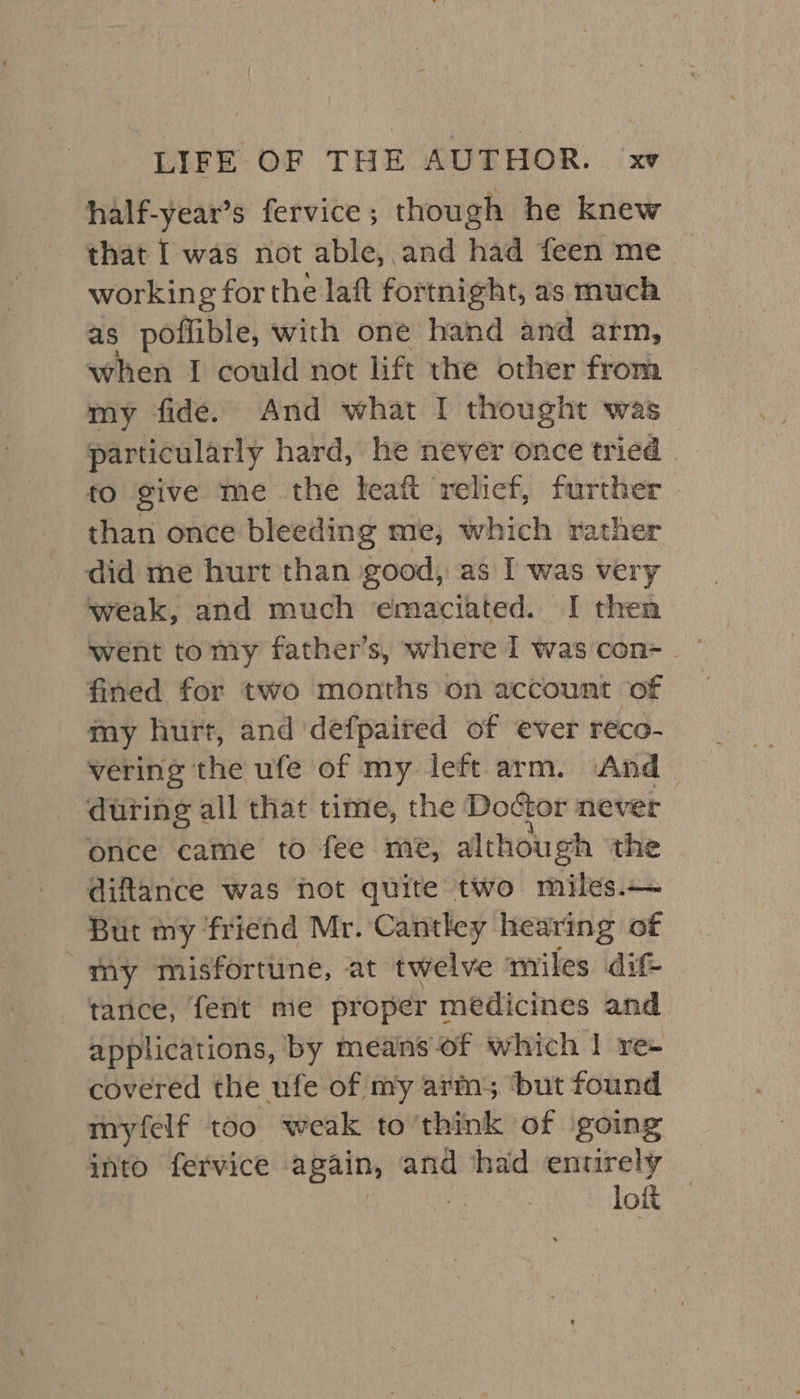 half-year’s fervice; though he knew that I was not able, and had feen me working for the laft fortnight, as much as poflible, with one hand and arm, when I could not lift the other from my fide. And what I thought was particularly hard, he never once tried . to give me the teatt relief, further than once bleeding me, which rather did me hurt than good, as I was very weak, and much emaciated. I then fined for two months on account of my hurt, and defpaired of ever reco- vering the ufe of my left arm. And &gt; during all that time, the Doctor never once came to fee me, although the diflance was not quite two miles.— But my friend Mr. Cantley hearing of my misfortune, at twelve miles dif- tarice, fent me proper medicines and applications, by means of which | re- covered the ufe of my arm; ‘but found myfelf too weak to think of going into fervice again, and had entirely | lott