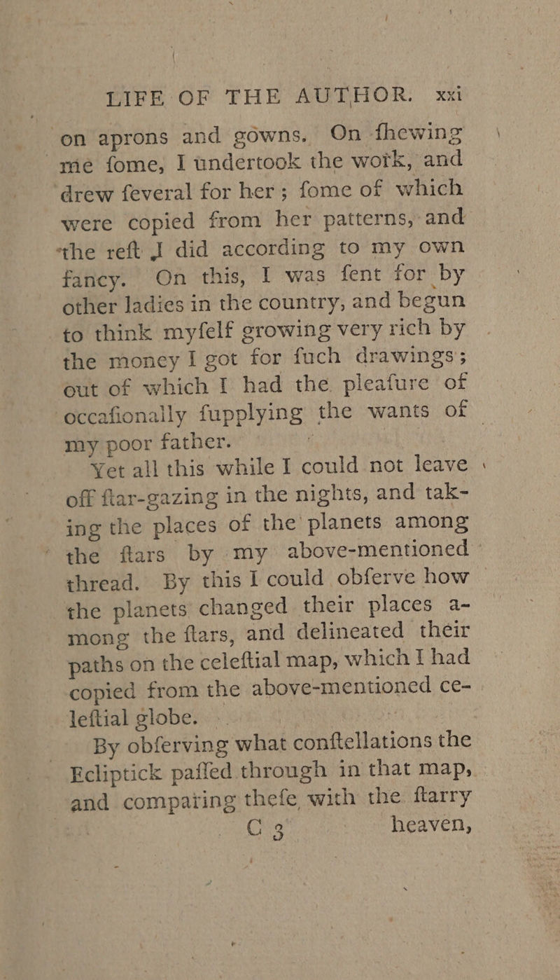 on aprons and gowns. On fhewing me fome, I undertook the work, and ‘drew feveral for her; fome of which were copied from her patterns, and ‘tthe reft J did according to my own fancy. On this, I was fent for by other ladies in the country, and begun to think myfelf growing very rich by the money I got for fuch drawings; out of which I had the pleafure of my poor father. ! | Yet all this while I could not leave off ftar-gazing in the nights, and tak- ing the places of the planets among thread. By this I could obferve how the planets changed their places a- mong the flars, and delineated their paths on the celeftial map, which T had copied from the above-mentioned ce- leftial globe. ~ | By obferving what conftellations the and comparing thefe with the ftarry | CFs, heaven, -