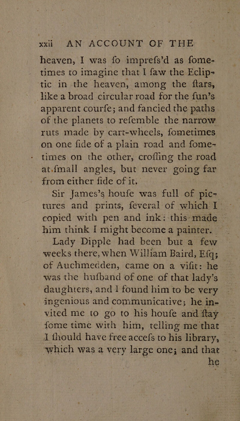 heaven, I was fo imprefs’d as fome- times to imagine that I faw the Eclip- ‘tic in the heaven, among the ftars, like a broad circular road for the fun’s apparent courfe; and fancied the paths of the planets to refemble the narrow ruts made by cart-wheels, fometimes on one fide of a plain road and fome- times on the other, crofling the road at.{mall angles, but never going far from either fide of it. | Sir James’s houfe was full of pic- tures and prints, feveral of which I copied with pen and ink:-this- made — him think I might become a painter. Lady Dipple had been but a few weeks there, when William Baird, Efq; of Auchmecdden, came on a vifit: he — was the hufband of one of that lady’s daughters, and 1 found him to be very - ingenious and communicative; hein- — vited me to go to his houfe and flay i {hould have free accefs to his library, Be “which was a very rae one; andthat. - 3 he ot