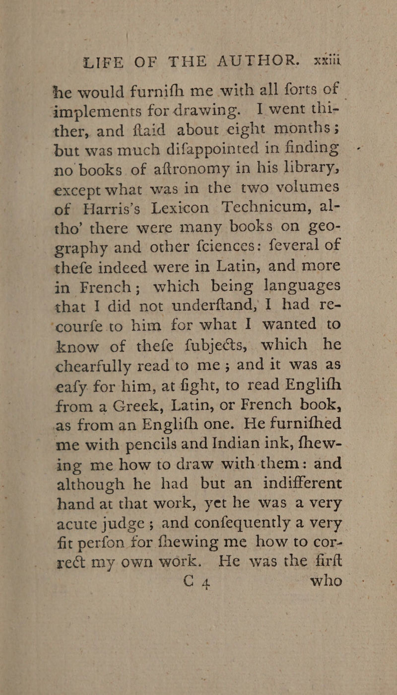 he would furnifh me with all forts of implements for drawing. I went thi- : ther, and flaid about eight months; but was much difappointed in finding no books of aftronomy in his library, except what was in the two volumes of Harris’s Lexicon Technicum, al- tho’ there were many books on geo- graphy and other fciences: feveral of thefe indeed were in Latin, and more in French; which being languages that I did not underftand, I had re- ‘courfe to him for what I wanted to know of thefe fubjects, which he chearfully read to me; and it was as eafy. for him, at fight, to read Englifh © from a Greek, Latin, or French book, as from an Englifh one. He furnifhed me with pencils and Indian ink, fhew- ing me how to draw with them: and although he had but an indifferent hand at that work, yet he was a very acute judge; and confequently a very fit perfon for fhewing me how to cor- rect my own work. He was the firft