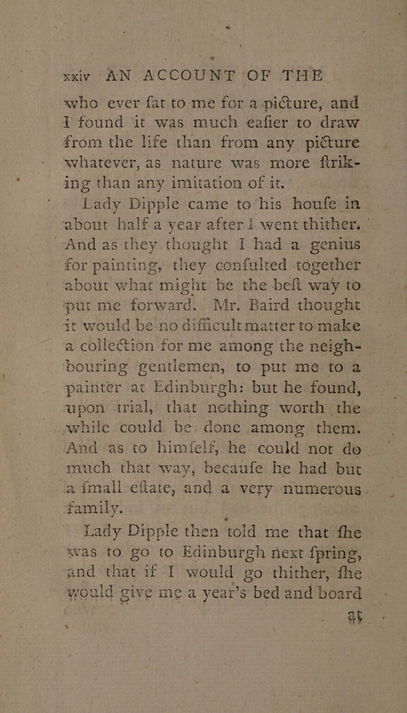 % xxiv AN ACCOUNT OF THE ‘who ever fat to me for a-picture, and { found it was much éafier to draw from the life than from any pitture whatever, as nature was more firik- ing than any imitation of it. . Lady Dipple came to his houfe in. about half a year after i went thither. | And as they thought I had a. genius for painting, they confulted together about what might be the beft way to put me forward. Mr. Baird thought it would be no difficult matter to make a collection for me among the neigh- bouring gentlemen, to put me to a painter at Edinburgh: but he found, upon trial, that nething worth the while could be: done among them. much that way, becaufe he had but afmall-efiate, and a very numer ous» family. Lady Dipple then told me that. fhe was tO gO to Edinburgh next {pring, . and that if I would Foxe) thither, the would give me a year’ S bed and board