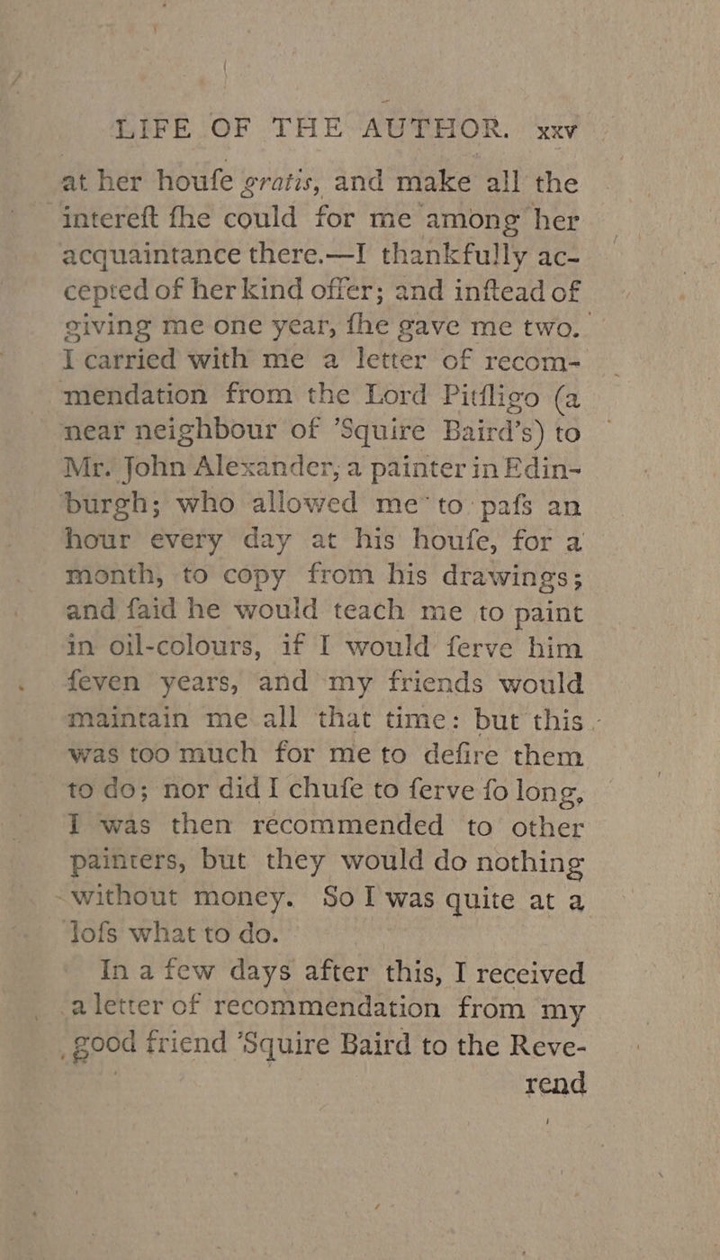 at her houfe gratis, and make all the “Gntereft fhe could for me among her acquaintance there.—I thankfully ac- cepted of her kind offer; and inftead of giving me one year, fhe gave me two. I carried with me a letter of recom-~ mendation from the Lord Pitfligo (a near neighbour of ’Squire Baird’ is) to Mr. John Alexander, a painter in Edin- burgh; who allowed me’to pafs an hour every day at his houfe, for a month, to copy from his drawings; and faid he would teach me to paint in oil-colours, if I would ferve him feven years, and my friends would maintain me.all ‘that time: but this - was toomuch for meto defire them to do; nor did I chufe to ferve fo long, I was then recommended to other painters, but they would do nothing ~without money. SoI was quite at a lofs what to do. In a few days after this, I received aletter of recommendation from my _ good friend *Squire Baird to the Reve- Bex. rend /