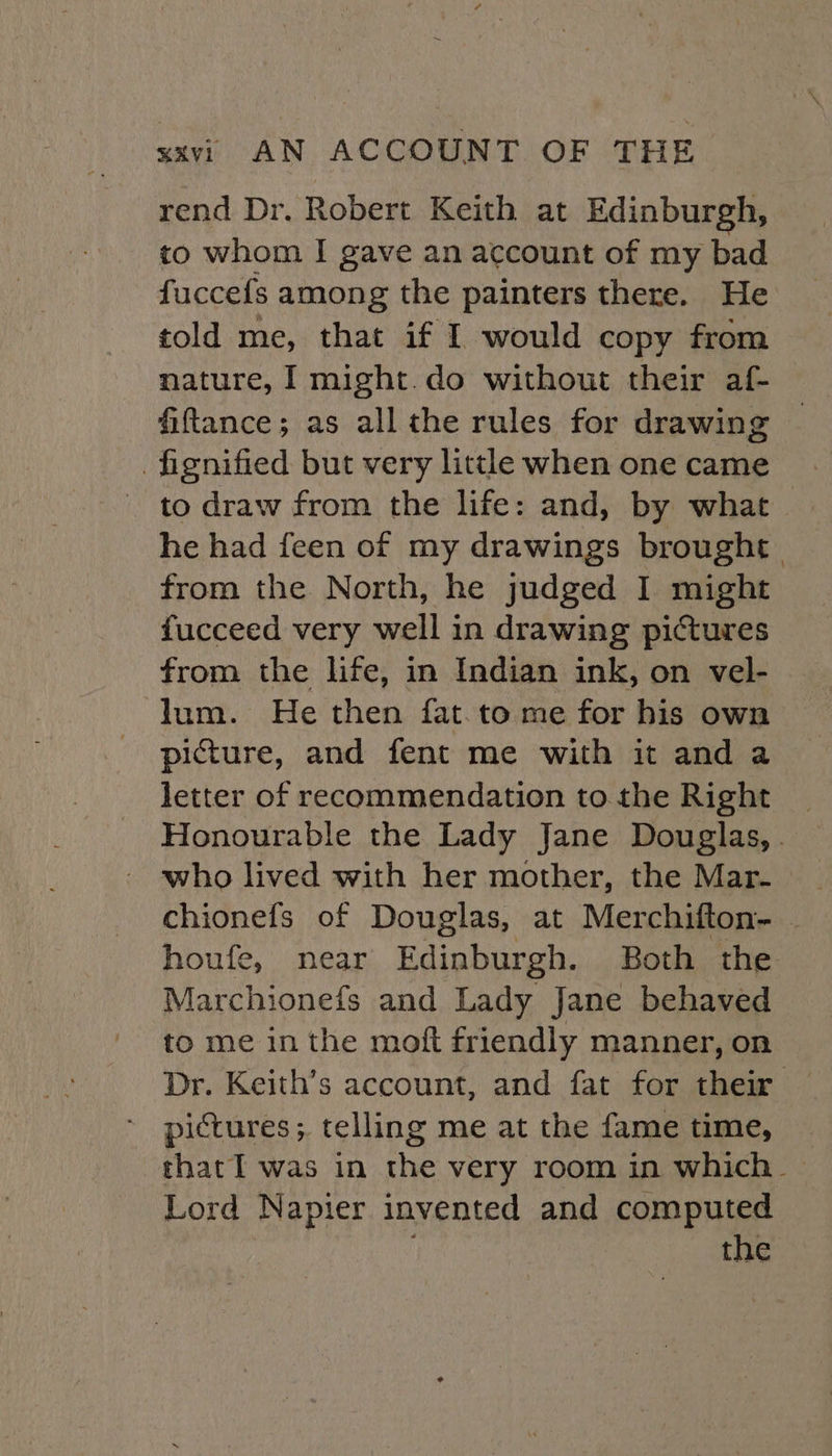 rend Dr. Robert Keith at Edinburgh, to whom I gave an account of my bad fuccefs among the painters there. He told me, that if I would copy from nature, I might.do without their af- fiftance; as all the rules for drawing fignified but very little when one came to draw from the life: and, by what he had feen of my drawings brought. from the North, he judged I might fucceed very well in drawing pictures from the life, in Indian ink, on vel- lum. He then fat.to me for his own picture, and fent me with it and a letter of recommendation to the Right _ Honourable the Lady Jane Douglas, . who lived with her mother, the Mar. houfe, near Edinburgh. Both the Marchionefs and Lady Jane behaved to me inthe moft friendly manner, on Dr. Keith’s account, and fat for their pictures; telling me at the fame time, that Il was in the very room in which_ Lord Napier invented and computed the