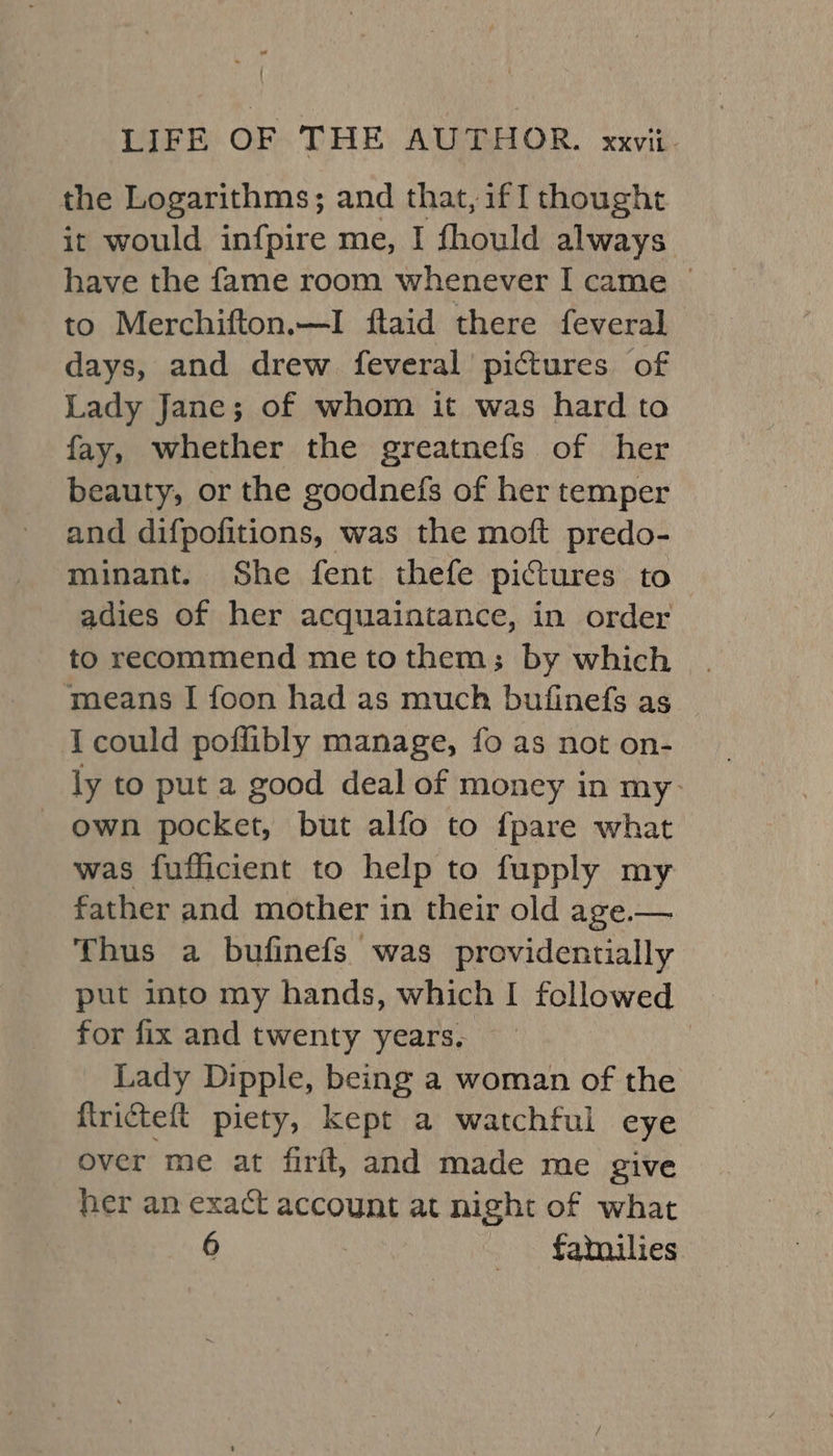 ' LIFE OF THE AUTHOR. xxvii. the Logarithms; and that, if [ thought it would in{fpire me, I fhould always have the fame room whenever I came _ to Merchifton.—I ftaid there feveral days, and drew feveral pictures of Lady Jane; of whom it was hard ta fay, whether the greatnefs of her beauty, or the goodnefs of her temper and difpofitions, was the moft predo- minant. She fent thefe pictures to adies of her acquaintance, in order to recommend metothem; by which means I foon had as much bufinefs as I could poffibly manage, fo as not on- ly to put a good deal of money in my- own pocket, but alfo to {pare what was fufficient to help to fupply my father and mother in their old age.— Thus a bufinefs was providentially put into my hands, which I followed | for fix and twenty years, : Lady Dipple, being a woman of the firicteft piety, kept a watchful eye over me at firft, and made me give her an exact account at night of what 6 fatnilies