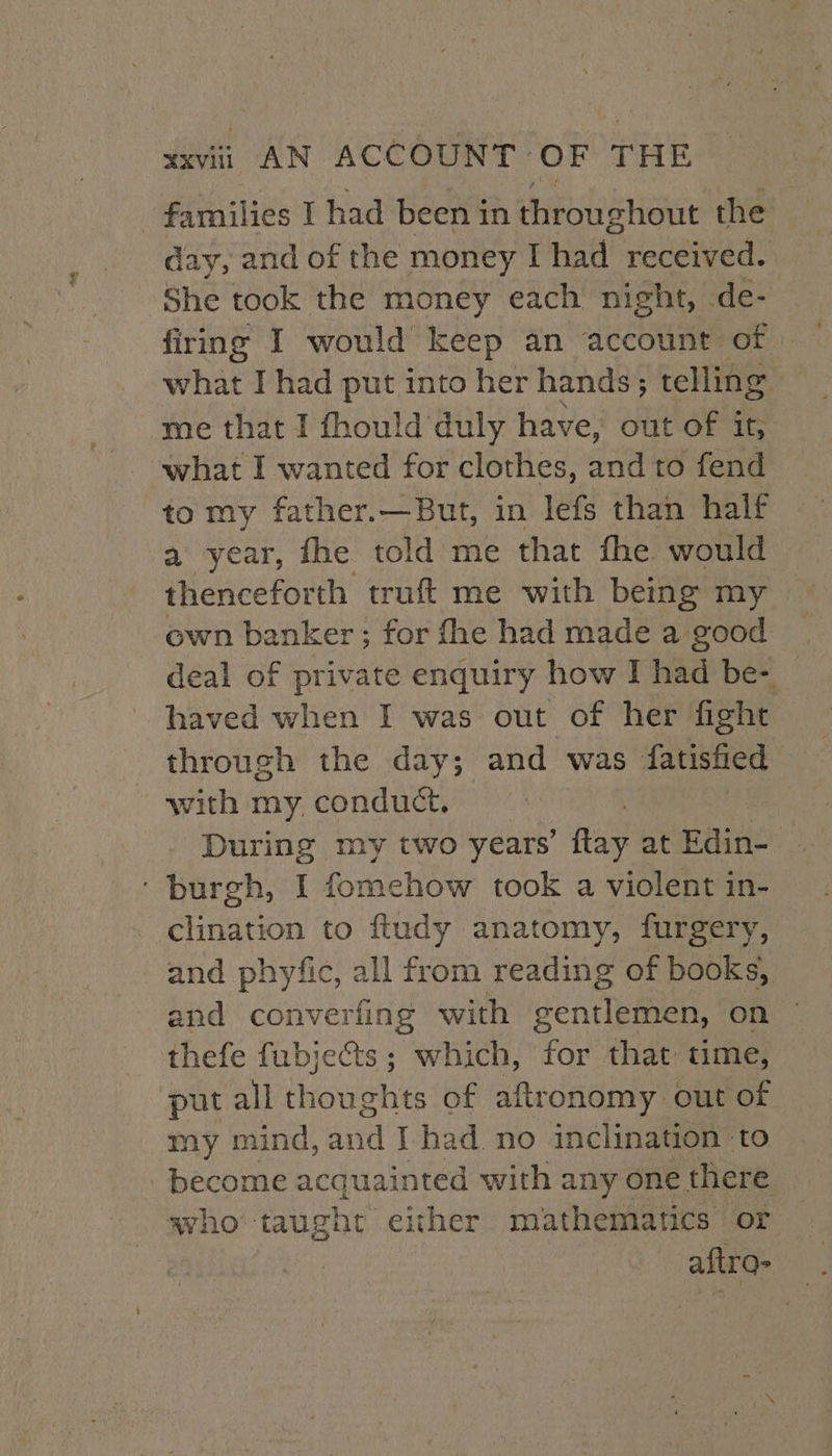 | families I had been in throughout the day, and of the money I had received. She took the money each night, de- firing I would keep an account of what I had put into her hands; telling me that I fhould duly have, out of it, what I wanted for clothes, and to fend to my father.—But, in lefs than half a year, fhe told me that fhe would thenceforth truft me with being my own banker ; for fhe had made a good deal of private enquiry how I had be- haved when I was out of her fight through the day; and was fatisfied with my. conduct. During my two years’ ftay at Edin- ‘ burgh, I fomehow took a violent in- clination to ftudy anatomy, furgery, and phyfic, all from reading of books, and converfing with gentlemen, on thefe fubjects; which, for that time, put all thoughts of aftronomy out of my mind, and J had. no inclination to become acquainted with any one there who taught either mathematics or aftra-