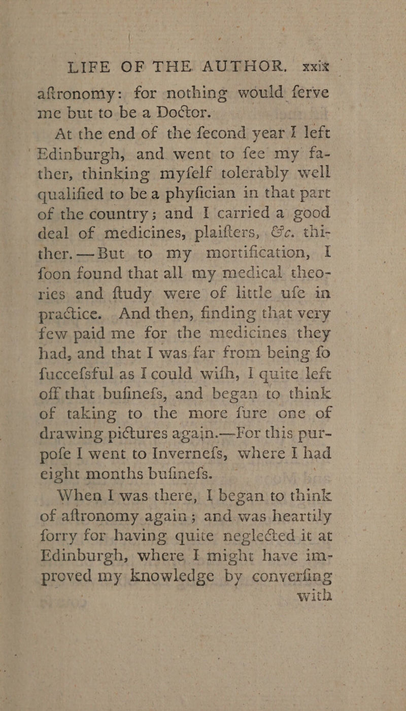 aftronomy: for nothing would ferve me but to be a Doctor. : At the end of the fecond year I left ‘Edinburgh, and. went to fee my fa- ther, thinking myfelf tolerably well qualified to be a phyfician in that part of the country; and I carried a good deal of medicines, plaifters, &amp;c. thi- ther. — But to my mortification, I foon found that all my medical theo- ries and fludy were of little ufe in practice. And then, finding that very few paid me for the medicines they had, and that I was far from being fo fuccefsful as I could with, I quite left off that bufinefs, and began to think of taking to the more fure one. of drawing pictures again.—For this pur- pofe I went to Invernefs, where I had eight months bufinefs. When I was there, I began to think of aftronomy again; and was heartily forry for having quite neglected it at Edinburgh, where I might have im- proved my knowledge by converling with