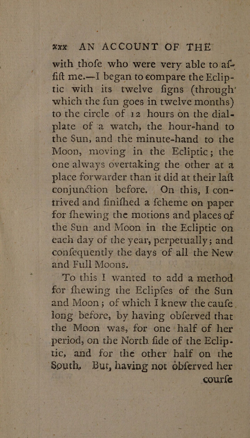 with thofe who were very able to af fift me.—I began to compare the Eclip- tic with its twelve figns (through’ which the fun goes in twelve months) to the circle of 12 hours on the dial- plate of a watch, the hour-hand to the Sun, and the minute-hand to the Moon, moving in the Ecliptic; the one always overtaking the other at a place forwarder than it did at their laft conjunction before. On this, I con- trived and finithed a fcheme on paper for fhewing the motions and places of each day of the year, perpetually; and confequently the days of all the New and Full Moons. To this I wanted to add a method for fhewing the Eclipfes of the Sun and Moon; of which I knew the caufe. long before, by having obferved that the Moon was, for one ‘half of her - tic, and for the other half on the ‘South. But, having not obferved her | courte