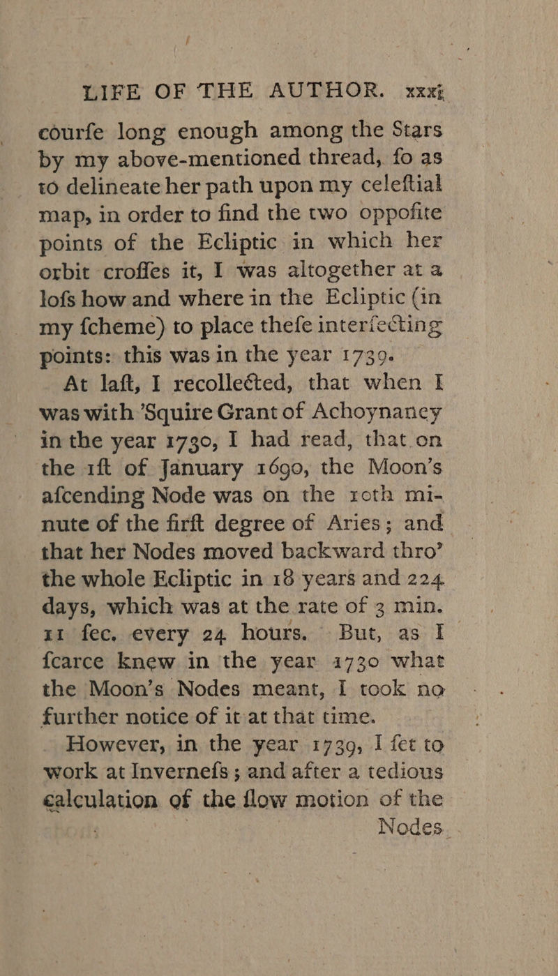 / LIFE OF THE AUTHOR. xxxi courfe long enough among the Stars by my above-mentioned thread, fo as to delineate her path upon my celeftial map, in order to find the two oppofite points of the Ecliptic in which her orbit croffes it, I was altogether ata lofs how and where in the Ecliptic (in my f{cheme) to place thefe interiecting points: this was in the year 1739. At laft, I recolleéted, that when I was with Squire Grant of Achoynancy in the year 1730, I had read, that on the 1ft of January 1690, the Moon’s afcending Node was on the roth mi- nute of the firft degree of Aries; and that her Nodes moved backward thro’ the whole Ecliptic in 18 years and 224 days, which was at the rate of 3 min. 11 fec, every 24 hours. But, as I {fcarce knew in the year 1730 what the Moon’s Nodes meant, I took no further notice of it at that time. However, in the year 1739, I fet to work at Invernefs; and after a tedious calculation of the flow motion of the / | Nodes. .