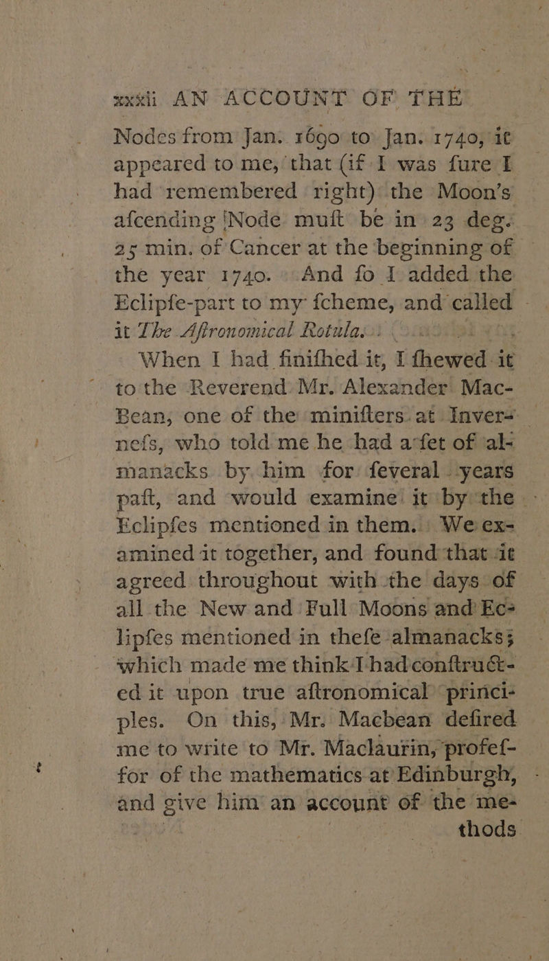 Nodes from Jan: 1690: to Jan. 1740, °i¢ appeared to me, that Gf I was fure I had ‘remembered right) the Moon’s afcending ‘Node’ muft be in 23 deg. 25 min. of Cancer at the beginning of — the year 1740. And fo I added the Eclipfe-part to my” rae and’ called it The Aftronomical Rotula:.: . When I had finifhed it, I frewed it to the Reverend Mr. Alexander Mac- reer one of the minifters.at Inver= _ nefs, who told me he had arfet of ‘al- ess by him for feveral .-years paft, and would examine’ it bythe Eclipfes mentioned in them. We ex- amined it together, and found that at agreed throughout with the days of all the New and Full Moons and’ Ec? lipfes mentioned in thefe- almanacks; which made me think T had conftrucé- ed it upon true aftronomical ‘princi- ples. On this, Mr. Macbean defired. me to write to Mr. Maclaurin, profef- for of the mathematics at’ Edinburgh, and give him’ an account of the me- | thods.