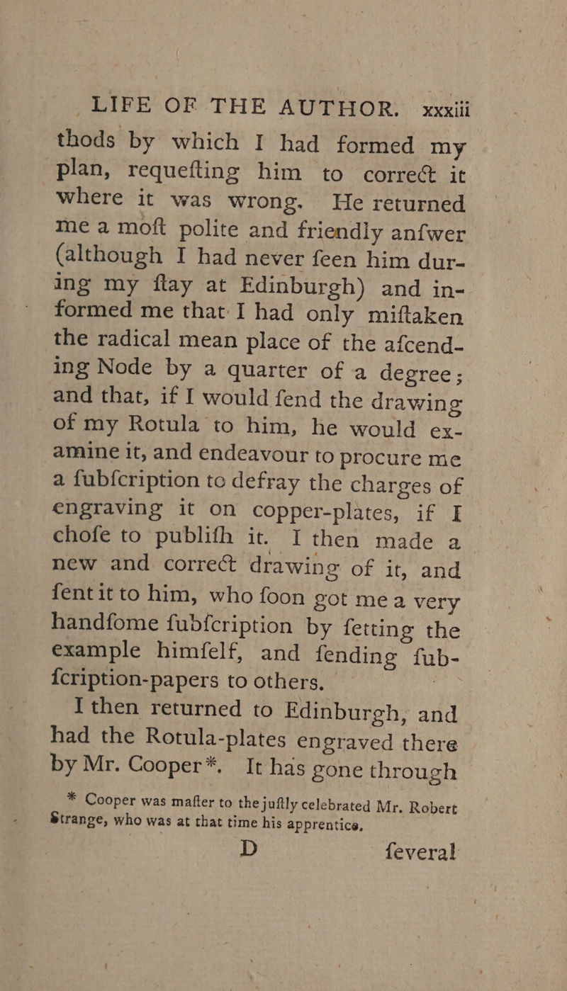 thods by which I had formed my plan, requefting him to correct it where it was wrong. He returned me a moft polite and friendly anfwer (although I had never feen him dur- ing my flay at Edinburgh) and in- formed me that I had only miftaken the radical mean place of the afcend- ing Node by a quarter of a degree ; and that, if I would fend the drawing of my Rotula to him, he would ex- amine it, and endeavour to procure me a fubfcription to defray the charges of engraving it On copper-plates, if I chofe to publifh it. I then made a new and correct drawing of it, and fentit to him, who foon got mea very handfome fubfcription by fetting the example himfelf, and fending fub- {cription-papers to others, the Ithen returned to Edinburgh, and had the Rotula-plates engraved there by Mr. Cooper*, It has gone through * Cooper was mafter to the juftly celebrated Mr. Robert Strange, who was at that time his apprentice, D feveral