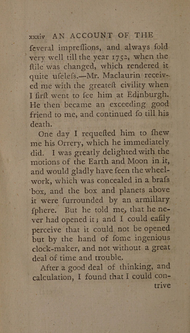 WOMAN. ACCOUS AY OF- TILE feveral impreffions, and always fold very well tillthe year 1752, when the {tile was changed, which rendered, it quite ufelefs.—Mr. Maclaurin: receiv-. ed me with the greateft civility when I firft went to fee him at Edjnburgh. He then became an exceeding good friend to me, and continued {fo al his death. | One day I need him to aan me his Orrery, which he immediately did. I was greatly delighted with the motions of the Earth and Moon in it, and would gladly have feen the ‘wheel- : work, which was concealed in a brafs — ‘box, and the box and planets above _ it were furrounded by an armillary ~ fphere. But he told me, that he ne- | ver had opened it; and I could eafily “perceive that it could not be opened | but by the hand of fome ingenious clock-maker, and not without a great deal of time and trouble. After a good deal of thinking, and calculation, I found that I could con- trive