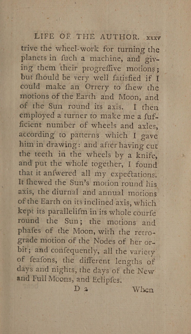 trive the wheel-work for turning the planets in fuch a machine, and giv- ing them their progreffive motions; but fhould be very well fatisfied if [ could make an Orrery to fhew the motions of the Earth and Moon, and of the Sun round its axis. I then _ employed a turner to make me a fuf- ficient number of wheels and axles, according to patterns which I gave him in drawing: and after having cut the teeth in the wheels by a knife, and put the whole together, I found that it anfwered all my expectations, It fhewed the Sun’s motion round his. axis, the diurnal and annual motions of the Earth on its inclined axis, which kept its parallelifm in its whole courfe round the Sun; the motions and phafes of the Moon, with the retro- grade motion of the Nodes of her or- bit; and confequently, all the variety of feafons, the different lengths of days and nights, the days of the New and Full Moons, and Eclipfes. Da When