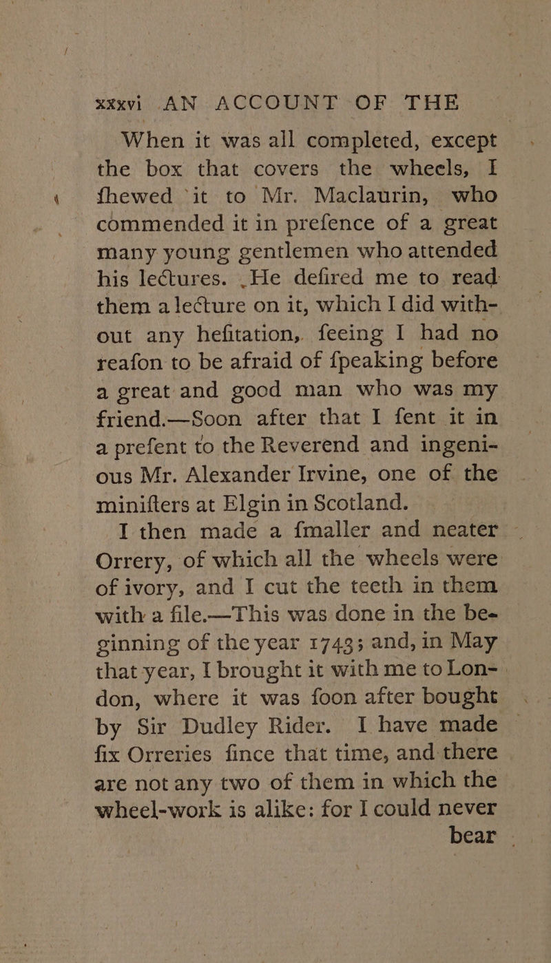 When it was all completed, except the box that covers the wheels, I fhewed “it to Mr. Maclaurin, who commended it in prefence of a great many young gentlemen who attended his lectures. .He defired me to read them a lecture on it, which I did with- out any hefitation, feeing I had no reafon to be afraid of {peaking before a great and good man who was my friend.—Soon after that I fent it in a prefent to the Reverend and ingeni- ous Mr. Alexander Irvine, one of the minifters at Elgin in Scotland. Orrery, of which all the wheels were of ivory, and I cut the teeth in them with a file—This was done in the be- ginning of the year 1743; and, in May that year, I brought it with me to Lon- . don, where it was foon after bought by Sir Dudley Rider. I have made fix Orreries fince that time, and there are not any two of them in which the wheel-work is alike: for I could never bear |