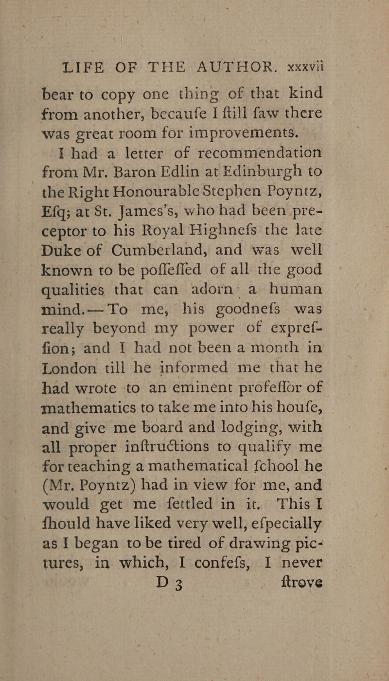 DIFE OP: THE AUPEHOR, xxxvit bear to copy one thing of that kind from another, becaufe I ftill faw there was great room for improvements. I had a letter of recommendation _ from Mr. Baron Edlin at Edinburgh to the Right Honourable Stephen Poyntz, Efq; at St. James’s, who had been pre- ceptor to his Royal Highnefs the late Duke of Cumberland, and was well known to be poflefled of all the good qualities that can adorn’ a human mind.— To me, his goodnefs was really beyond my power of expref- fion; and I had not been a month in London till he informed me that he had wrote to an eminent profeflor of mathematics to take me into his houfe, and give me board and lodging, with all proper inftructions to qualify me for teaching a mathematical fchool he (Mr. Poyntz) had in view for me, and would get me fettled in it. This I fhould have liked very well, efpecially as I began to be tired of drawing pic: tures, in which, I confefs, I never D 3 _ ftrove