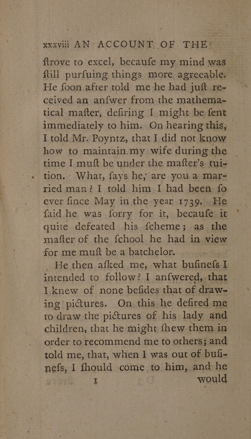 {trove to excel, becaufe my mind was fill purfuing things more agreeable. He foon after told me-he had juft.re- ceived an anfwer from the mathema- tical mafter, defiring I might be fent immediately to him. On hearing this, © I told Mr. Poyntz, that I did not know how to maintain.my wife during the _ time I muft be under the mafter’s. tui- tion. What, fays he; are you a mar- ried man? I told him I had been fo ever fince May in the year 1739,..He faid he was forry for it, becaufe it quite defeated his. fcheme; as. the mafter of the {chool he had in view for me muft be a batchelor. _ He then afked me, what bufinefs [ intended to follow? I anfwered, that to draw the pictures of his lady and children, that he might fhew them in order to recommend me to others; and told me, that, when I was out of bufi- nefs, I fhould come to him, and he | I ~ would