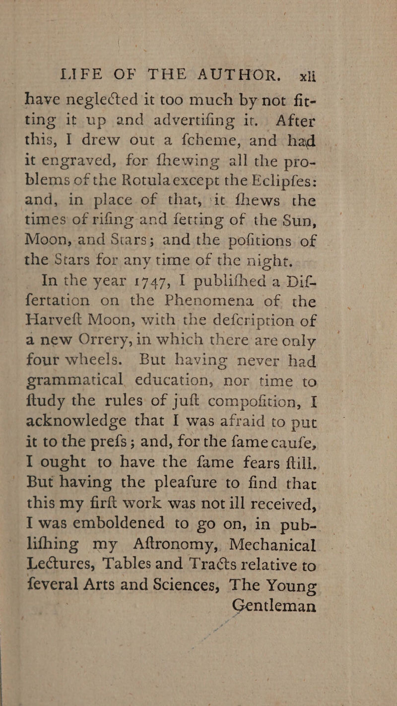 _ have neglected it too much by not fit- ting it up and advertifing it. After this, I drew out a fcheme, and had it engraved, for fhewing all the pro- blems of the Rotulaexcept the Eclipfes: and, in place of that, ‘it fhews the times of rifling and fetting of the Sun, Moon, and Stars; and the pofitions of | the Stars for any time of the night, In the year 1747, I publifhed a Dit fertation on the Phenomena of. the Harveft Moon, with the defcription of a new Orrery, in which there are only four wheels. But having never had grammatical education, nor time to ftudy the rules of juft compofition, I acknowledge that I was afraid to put it to the prefs ; and, for the fame cautfe, I ought to have the fame fears ftill, - But having the pleafure to find that this my firft work was not ill received, I was emboldened to go on, in pub-. lifhing my Aftronomy, Mechanical Lectures, Tables and Tracts relative to feveral Arts and Sciences, The Young Gentleman