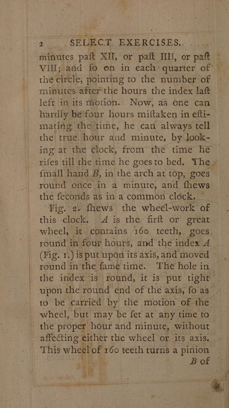 Ath ea men Delran tioenaantle - minutes pag XII, or paft Iil!, or rpat © the circle, pointing to the number of minutes afterthe hours the index laft left in its motion. Now, as one can hardly be four hours miftaken in efti- mating the. ‘time, he can always tell the true. hour and minute, by look- ing at the clock, from the time hé rifes till the time he goes to bed. The - fmall hand B, in the arch at top, goes round once in a minute, and fhews the feconds as in a common clock. Fig. 9. fhews the wheel-work of this -clock, “4 is the firft or great round in four hours, and the: index A round in the fame time. The hole in the index is round, it is put tight to be carried by the motion of. the wheel, but may be fet at any time to the proper hour and minute, Without B of uf $ ®. er x ee ? =. , babes ole a lire hake tnt 1 POT e