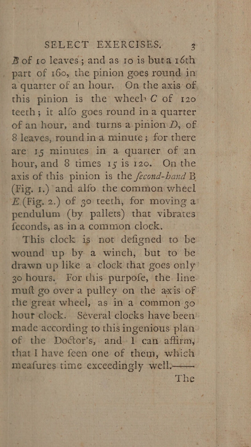 ' SELECT EXERCISES, 3 B of to leaves; and as to is buta 16th part of 160, the pinion goes round in a quarter of an hour. On the axis of, this pinion is the wheel C of 120 teeth; it alfo goes round ina quarter of an hour, and turns a pinion D, of 8 leaves, roundin:a minute; for there » are’ 15 minutes in a quarter of an hour, and 8 times 15 is 120. On the axis of this pinion is the /econd-hand B _ (Fig. 1.) and alfo the common wheel » E (Fig. 2.) of 30 teeth, for moving a’ pendulum (by pallets) that vibrates feconds, as ina common clock. This clock is not defigned to be wound up by a winch, but to be drawn up like a clock that goes only’ -3ohours. For this purpofe, the line muit go over a pulley on the axis of the great wheel, as in a common 30 hour clock. Several clocks have been’ made according to this ingenious plan of the Doctor’s, and. 1 can affirm, that I have feen one of them, which meafures time exceedingly well. The