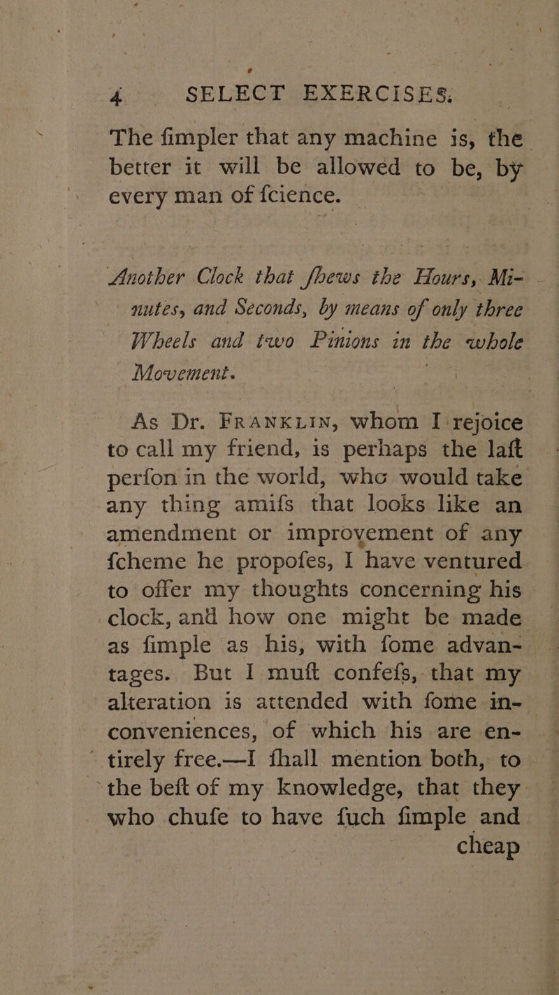 The fimpler that any machine is, the better it will be allowed to be, by every man of {cience. Another Clock that fhews the Hours, Mi- - nutes, and Seconds, by means of only three Wheels and two Pinions in we whole Movement. | As “Dr. FRANKLIN, whom I rejoice to call my friend, is perhaps the laft perfon in the world, who would take any thing amifs that looks like an amendment or improvement of any fcheme he propofes, I have ventured. to offer my thoughts concerning his _clock, and how one might be made as fimple as his, with fome advan- tages. But I muft confefs, that my alteration is attended with fome in-— tirely free.—I fhall mention both, to who chufe to have fuch fimple and cheap