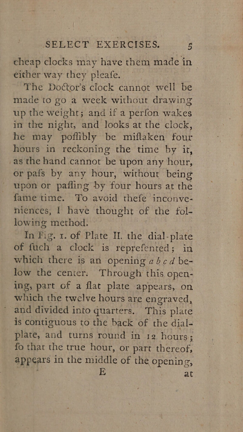 cheap clocks may have them made i in either way they pleafe. | The Dottor’s clock cannot well be made to go a week without drawing up the weight; and if a perfon wakes in the night, and looks at the clock, he may poflibly be miftaken four hours in reckoning the time by it, as the hand cannot be upon any eit or pais by any hour, without being upon or pafling by four hours at the fame time. To avoid thefe inconve- niences, I have tne Eten of the fol- lowing method. In Fig. 1. of Plate I. the dial- ine of flich a clock is repref fented ; in which there is an opening a4 cd be- low the center. Through this open- ing, part of a flat plate appears, on which the twelve hours are en eraved, and divided into quarters. This plate is contiguous to the back of the dial- plate, and turns round in 12 hours; fo that the true hour, or part thereof; appears in the middle of the opening, at