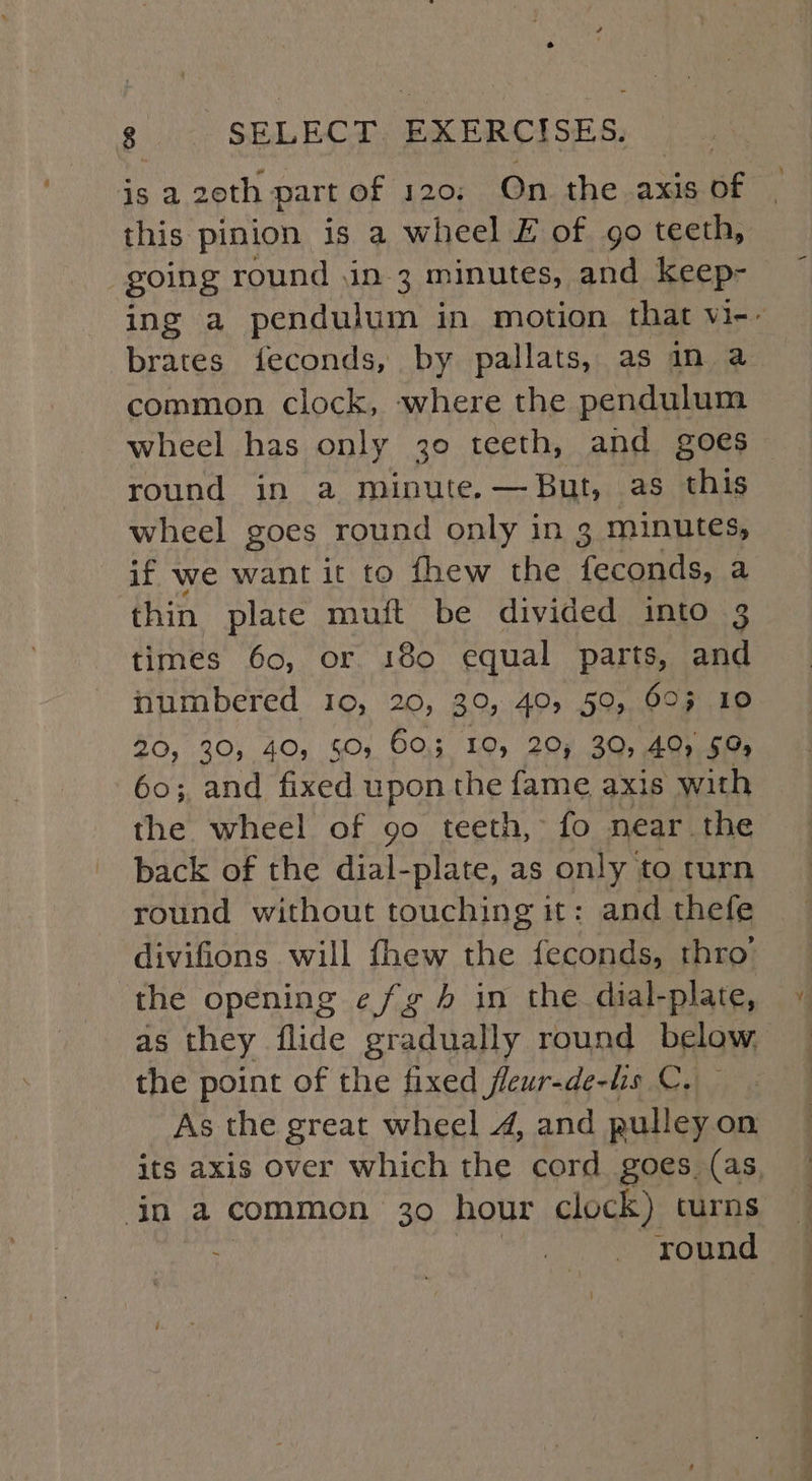 is a 20th part of 120: On the axis of this pinion is a wheel £ of go teeth, going round in 3 minutes, and keep- ing a pendulum in motion that vi-- brates feconds, by pallats, as in a common clock, where the pendulum wheel has only 30 teeth, and goes round in a minute. —But, as this wheel goes round only in 3 minutes, if we want it to fhew the feconds, a thin plate muft be divided into 3 times 60, or 180 equal parts, and numbered 10, 20, 30, 40, 59, 69% 10 20, 30, 40, 50 60.3 10, 20; 30, 40) 59% 60; and fixed upon the fame axis with the wheel of 90 teeth, fo near the back of the dial-plate, as only to turn round without touching it: and thefe divifions will fhew the feconds, thro’ the opening e/g in the dial-plate, as they flide gradually round below. the point of the fixed fleur-de-lis C, As the great wheel 4, and pulley on its axis over which the cord goes. (as. in a common 30 hour clock) curns round