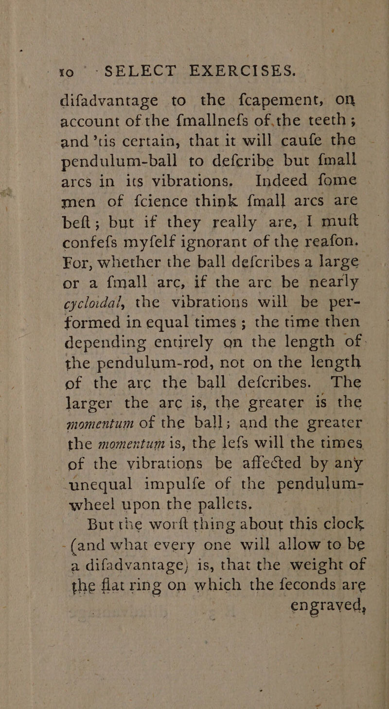 difadvantage to the fcapement, on account of the {mallnefs of.the teeth ; and ’tis certain, that it will caufe the pendulum-ball to deferibe but {mall arcs in its vibrations. Indeed fome men of fcience think fmal] arcs are beft; but if they really are, I muft confefs myfelf ignorant of the reafon. For, whether the ball defcribes a large or a fmall arc, if the arc be nearly cycloidai, the vibrations will be per- formed in equal times; the time then depending entirely gn the length of, the pendulum-rod, not on the length of the arc the ball defcribes. The larger the arc is, the greater is the momentum of the ball; and the greater the momentum is, the lefs will the times. of the vibrations be affected by any unequal impulfe of the Peadnia wheel upon the pallets, : , But the worft thing about this clock -(and what every one will allow to be a difadvantage) is, that the weight of the flat ring on which the feconds are ~ engraved,