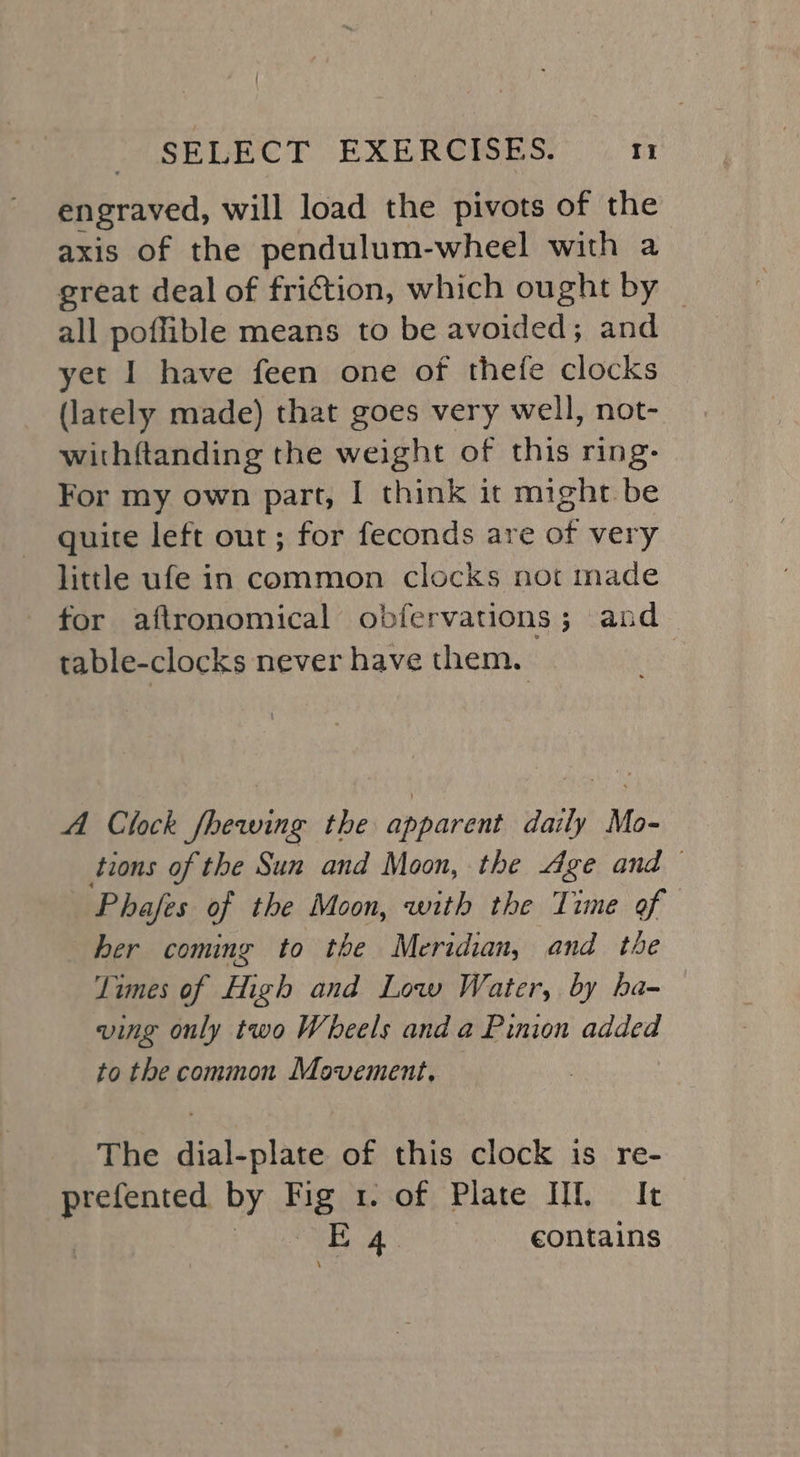 engraved, will load the pivots of the axis of the pendulum-wheel with a great deal of friction, which ought by © all poffible means to be avoided; and yet I have feen one of thefe clocks (lately made) that goes very well, not- withftanding the weight of this ring: For my own part, I think it might be quite left out; for feconds are of very little ufe in common clocks not made for aftronomical obfervations; and table-clocks never have them. | A Clock fhewing the apparent daily Me tions of the Sun and Moon, the “ge and — Phafes of the Moon, with the Time of her coming to the Meridian, and the Times of High and Low Water, by ba- ving only two Wheels and a Pinion added to the common Movement, The dial-plate of this clock is re- prefented by Fig tof; Plate. IU, . It | ORY ay contains