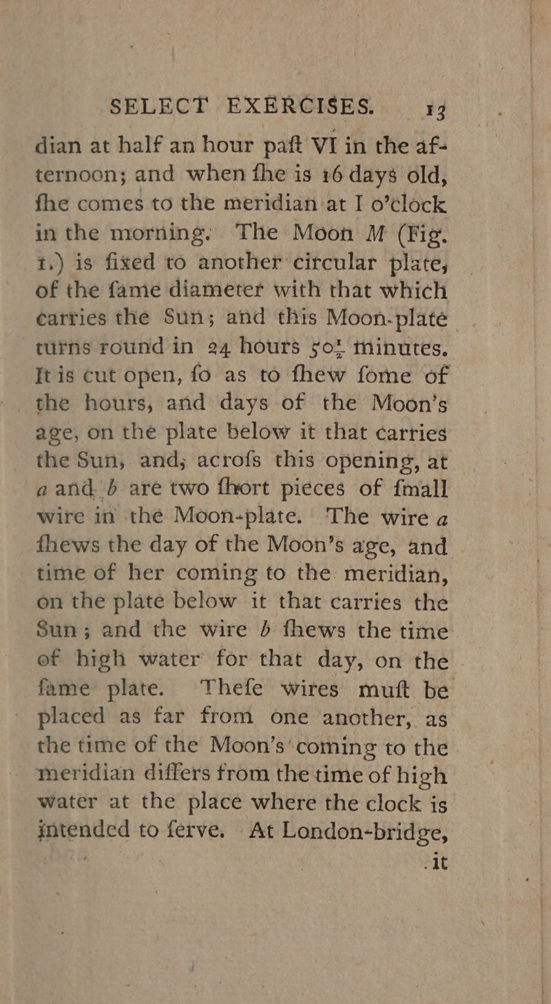 dian at half an hour paft VI in the af- ternoon; and when fhe is 16 days old, fhe comes to the meridian at I o’¢lock in the morning. The Moon M (Fig. t.) is fixed to another circular plate, of the fame diameter with that which carries the Sun; and this Moon-plate_ . turns round in 24 hours so minutes. [tis cut open, fo as to fhew fome of age, on the plate below it that carries the Sun, and; acrofs this opening, at aand b are two fhort pieces of fmall wire in the Moon-plate. The wire a fhews the day of the Moon’s age, and time of her coming to the meridian, on the plate below it that carries the Sun; and the wire J fhews the time ef high water for that day, on the fame plate. Thefe wires mutt be placed as far from one another, as the time of the Moon’s‘coming to the meridian differs from the time of high water at the place where the clock is intended to ferve. At London-bridge, ’ sina .4t