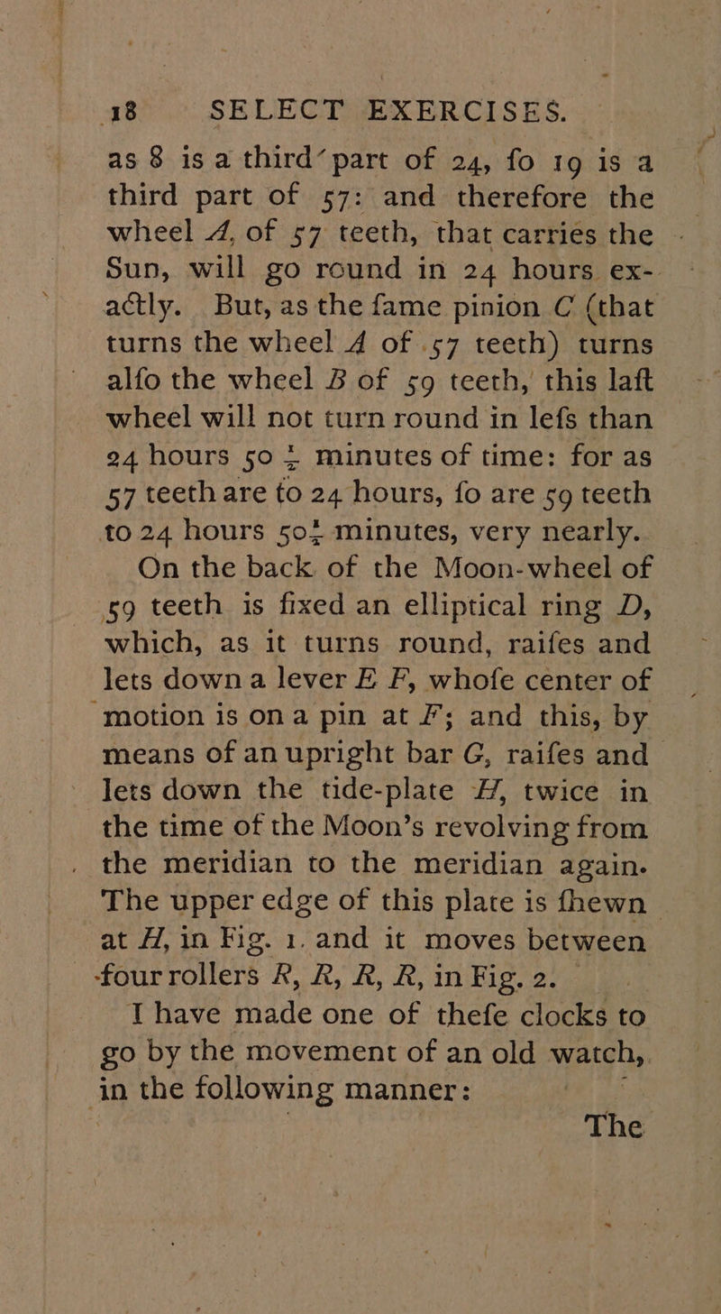 as 8 isa third’ part of 24, fo 19 is a third part of 57: and therefore the Sun, will go round in 24 hours ex- actly. But, as the fame pinion C (that turns the wheel 4 of .57 teeth) turns alfo the wheel B of 59 teeth, this laft wheel will not turn round in lefs than 24 hours 50 2 minutes of time: for as 57 teeth are to 24 hours, fo are sg teeth to 24 hours 504 minutes, very nearly. On the back of the Moon-wheel of sg teeth is fixed an elliptical ring D, which, as it turns round, raifes and lets down a lever E F, whofe center of “motion is ona pin at F; and this, by means of an upright bar G, raifes and lets down the tide-plate 4, twice in the time of the Moon’s revolving from the meridian to the meridian again. The upper edge of this plate is fhewn — at H, in Fig. 1. and it moves between } Fon rOlleKs R, R, R, R, in Fig. 2. T have made one of thefe clocks to go by the movement of an old watch, in the following manner: The