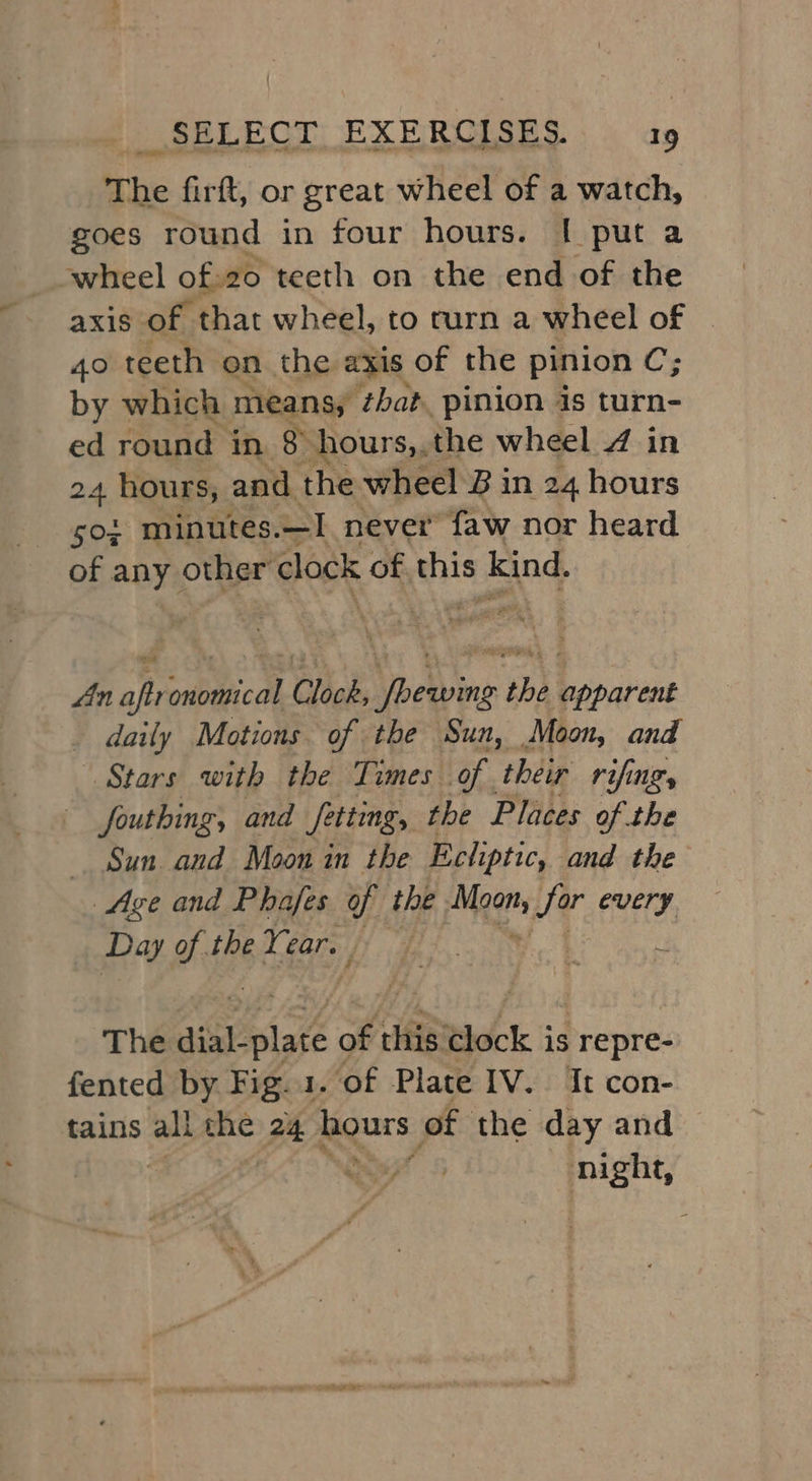 The firft, or great wheel of a watch, goes round in four hours. [| put a wheel of:20 teeth on the end of the axis of that wheel, to rurn a wheel of 4o teeth on the axis of the pinion C; by which means, ‘that. pinion is turn- ed round in $ hours,,the wheel 4 in 24 hours, and the wheel B in 24 hours soi minutes. —I never faw nor heard of any other clock of this s kind. fin aft es Clock, Valine ib b pavaee _ daily Motions of the Sun, Moon, and Stars with the Times of their rifing, fouthing, and fitting, the Places of the Sun. and Moon in the Ecliptic, and the Age and Phafes of the Mears Sor every Day of the Year. | The suakplot of this Clock is repre- fented by Fig. 1. of Plate IV. It con- tains all the pF egurs of the day and ‘ night,
