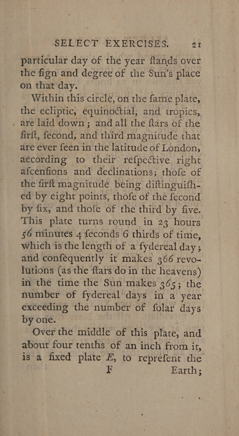 particular day of the year ftands over the fign and degree of the Sun’s place on that day. | | - Within this circle, on the fame plate, the ecliptic, equinoctial; and tropics, , are laid down; and all the ftars of the firft, fecond, and third magnitude that are ever feen in the latitude of London, according to their refpective right afcenfions and declinations; thofe of the firf{ magnitude being diftinguith- ed by eight points, thofe of the fecond by fix, and thofe of the third by five. This plate turns round in 23 hours 56 minutes 4 feconds 6 thirds of time, which is the length of a fydereal day; and conféquently it makes 366 revo-. lutions (as the ftars do in the Redvens) in the time the Sun makes 365; the number of fydereal days in a year exceeding the number of folar days by one. | Over the middle of this plate, and about four tenths of an inch from if, is a fixed plate £, to reprefent the Earth;