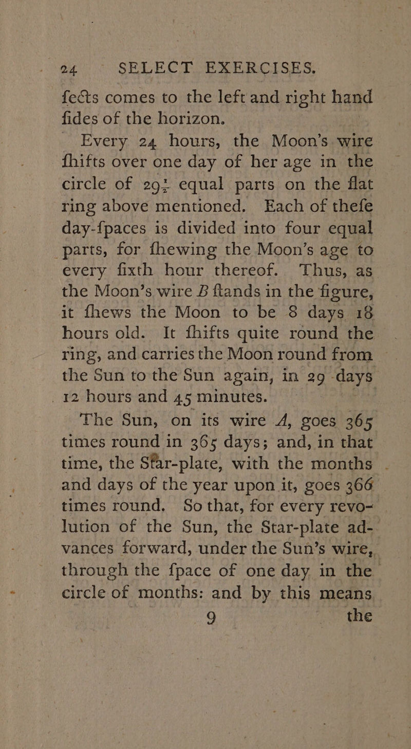 fects comes to the left and right hand fides of the horizon. _ Every 24 hours, the Moon's wire fhifts over one day of her age in the circle of 293 equal parts on the flat ring above mentioned. Each of thefe day-fpaces is divided into four equal parts, for fhewing the Moon’s age to every fixth hour thereof. Thus, as the Moon’s wire & ftands in the figure, it fhews the Moon to be 8 days 18 hours old. It fhifts quite round the ring, and carries the Moon round from — the Sun to the Sun again, in 29 days 12 hours and 4.5 minutes. The Sun, on its wire A, goes 365 times round in 365 days; and, in that time, the Sfar-plate, with the months . and days of the year upon it, goes 366 times round, Sothat, for every revo- | lution of the Sun, the Star-plate ad-- vances forward, under the Sun’s wire, through the fpace of one day in the circle of months: and by this means 9 Blige oC