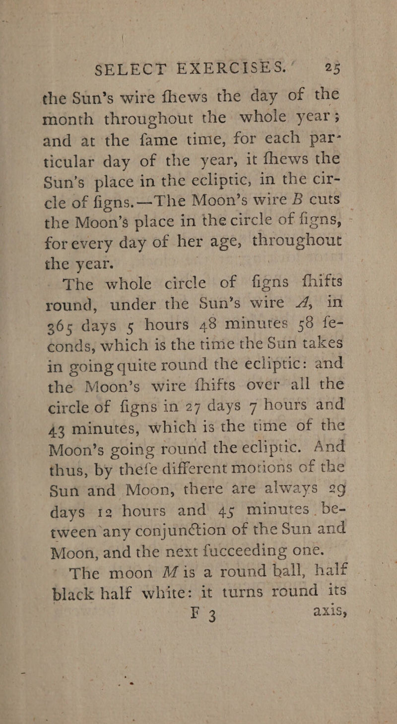 ' SELECT EXERCISES.’ 25 the Sun’s wire fhews the day of the month throughout the whole year; and at the fame time, for each par- ticular day of the year, it fhews the Sun’s place in the ecliptic, in the cir- cle of figns.—The Moon’s wire B cuts the Moon’s place in the circle of figns, - for every day of her ages idea Sieh the year. The whole circle of fisns fhifts round, under the Sun’s wire 4, in 365 days 5 hours 48 minutes 58 fe- conds, which is the tine the Sun takes in going quite round the ecliptic: and the Moon’s wire fhifts over all the circle of figns in 27 days 7 hours and 43 minutes, which is the time of the Moon’s going round the ecliptic. And thus, by thefe different motions of the Sun and Moon, there are always 29 days 12 hours and 45 minutes. be- tween any conjunction of the Sun and Moon, and the next fucceeding one. - The moon Mis a round ball, half . black half white: it turns round its F 3 | aXiS,