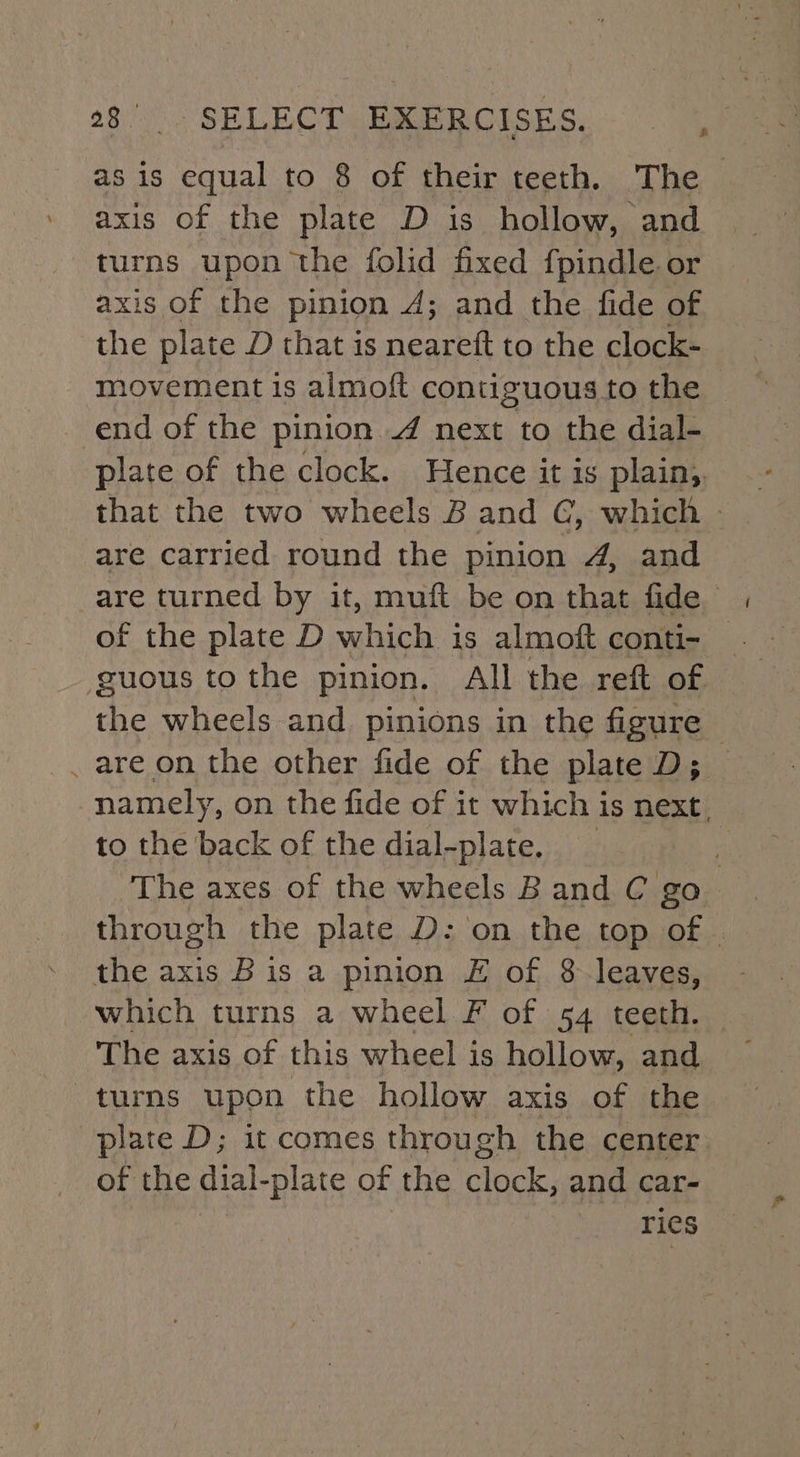 as is equal to 8 of their teeth. The axis of the plate D is hollow, and turns upon the folid fixed fpindle or axis of the pinion 4; and the fide of the plate D that is neareft to the clock- movement is almoft contiguous to the end of the pinion / next to the dial- plate of the clock. Hence it is plain, that the two wheels B and G, which - are carried round the pinion 4, and are turned by it, muft be on that fide of the plate D which is almoft conti- — the wheels and pinions in the figure ~ . are on the other fide of the plate D;__ namely, on the fide of it which is next. to the back of the dial-plate, _ The axes of the wheels B and C go through the plate D: on the top of - the axis B is a pinion £ of 8-leaves, which turns a wheel F of 54 teeth. The axis of this wheel is hollow, and turns upon the hollow axis of the plate D; it comes through the center of the dial-plate of the clock, and car- ries