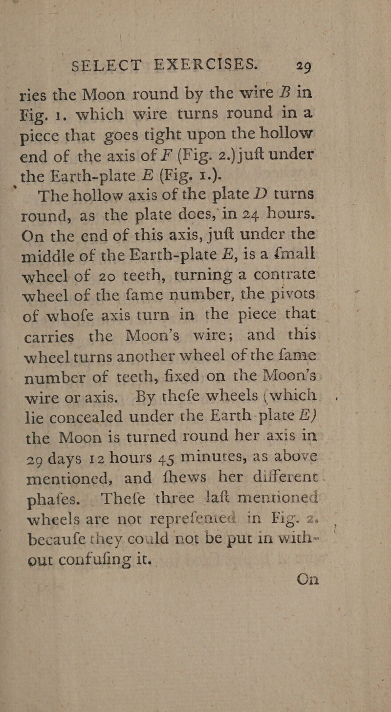 ries the Moon round by the wire B in ‘Fig. 1. which wire turns round in a ‘piece that goes tight upon the hollow end of the axis of F (Fig. 2.)juft under the Earth-plate E (Fig. 1.).  The hollow axis of the plate D turns round, as the plate does, in 24 hours. On the end of this axis, juft under the middle of the Earth-plate E, is a {mall wheel of 20 teeth, turning a contrate wheel of the fame number, the pivots of whofe axis turn in the piece that _ carries the Moon’s wire; and this wheel turns another wheel of the fame - number of teeth, fixed on the Moon’s lie concealed under the Earth: plate £) the Moon is turned round her axis in 29 days 12 hours 45 minutes, as above phafes. . Thefe three laft mentioned wheels are not reprefenied in Fig. 2. becaufe they could not be put in with- out confuling it. : On