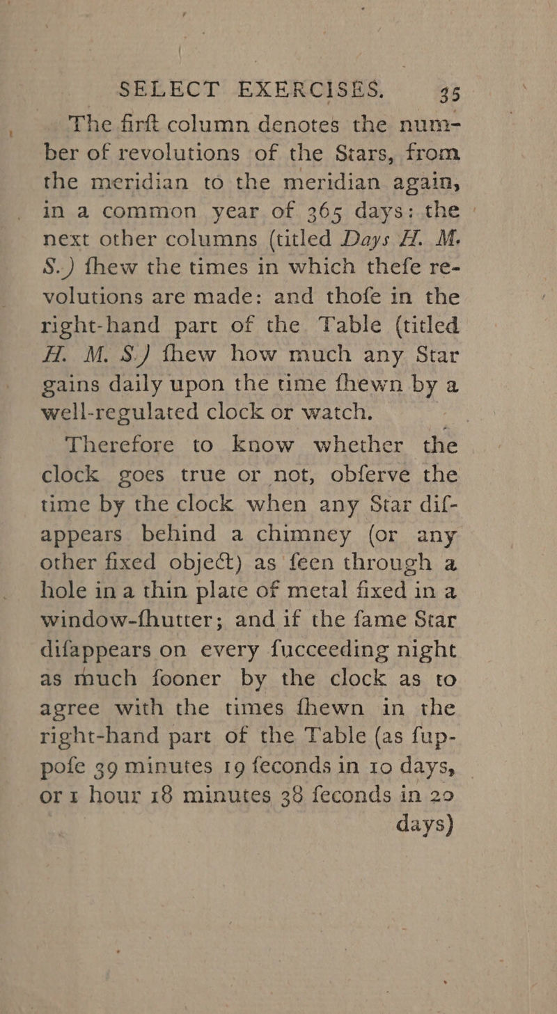 The firft column denotes the num- ber of revolutions of the Stars, from the meridian to the meridian again, in a common year of 365 days: the » next other columns (titled Days H. M. S.) fhew the times in which thefe re- volutions are made: and thofe in the right-hand part of the Table (titled H. M. S.) fhew how much any Star gains daily upon the time fhewn by a well-regulated clock or watch. | Therefore to know whether the clock goes true or not, obferve the time by the clock when any Star dif- appears behind a chimney (or any other fixed object) as feen through a hole in a thin plate of metal fixed in a window-fhutter; and if the fame Star difappears on every fucceeding night as much fooner by the clock as to agree with the times {hewn in the right-hand part of the Table (as fup- pofe 39 minutes 19 feconds in 10 days, _ or 1 hour 18 minutes 38 feconds in 29 | days)