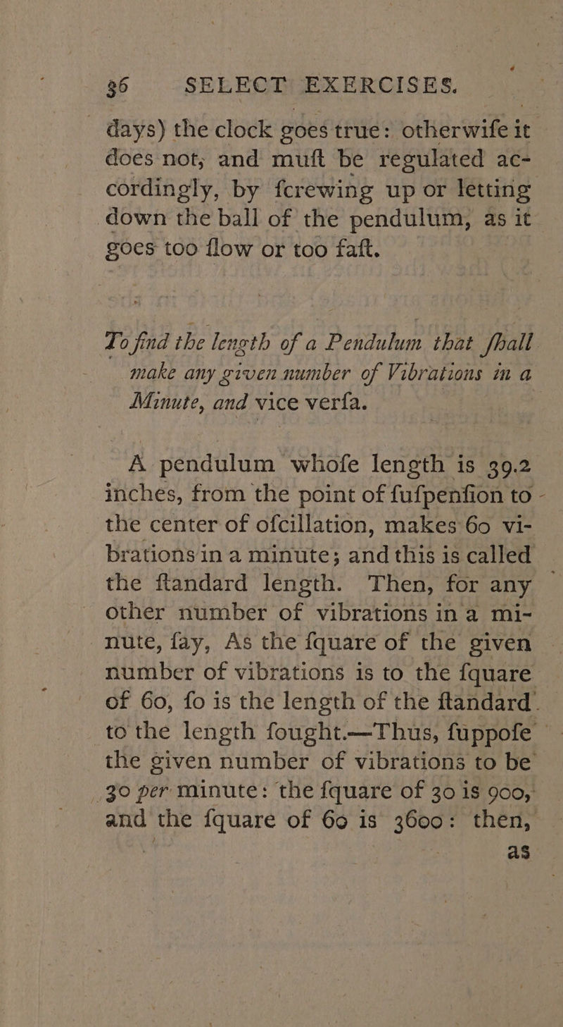 - days) the clock goes true: otherwife it does not; and muft be regulated ac- cordingly, by fcrewing up or letting down the ball of the pendulum, as it goes too flow or too faft. Minute, and vice ver{a. A pendulum whofe length is 39.2 inches, from the point of fufpenfion to other number of vibrations in a mi- number of vibrations is to the fquare as \