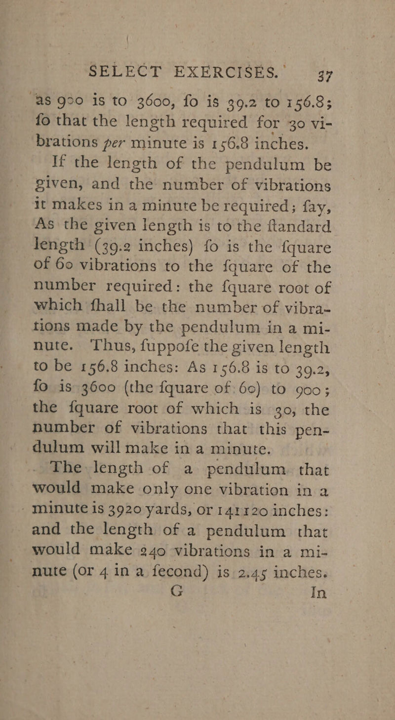 “AS 990 is to 3600, fo is 39.2 to 156.8; fo that the length required for 30 vi- brations per minute is 156.8 inches. If the length of the pendulum be given, and the number of vibrations it makes in a minute be required; fay, As the given length is to the ftandard length (39.2 inches) fo is the fquare of 60 vibrations to the fquare of the number required: the fquare root of which fhall be the number of vibra- tions made by the pendulum in a mi- nute. ‘Thus, fuppofe the given length to be 156.8 inches: As 156.8 is to 39.2, fo is 3600 (the fquare of: 60) to 900; the fquare root of which is 30, the number of vibrations that this pen- dulum will make in a minute. The length of a pendulum. that would make only one vibration in a - minute is 3920 yards, or 142320 inches: and the length of a pendulum that would make 240 vibrations in a mi- nute (or 4 in a fecond) is 2.45 inches. G In