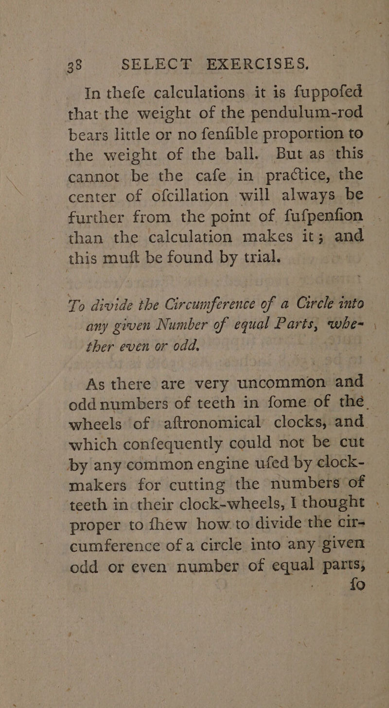 that the weight of the pendulum-rod bears little or no fenfible proportion to cannot be the cafe in practice, the center of ofcillation will always be than the calculation makes it; and _ this muft be found by trial. To divide the PRIS Vis of a Cercle into ther even or odd. _ which confequently could not be cut by any common engine ufed by elock- proper to fhew how-to divide the cir- cumference of a circle into any given odd or even number of equal parts; | {9