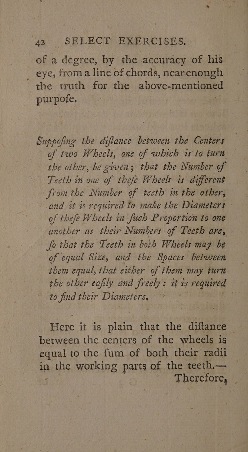 of a degree, by the accuracy of his _ eye, froma line of chords, nearenough the truth for the situ: mentioned purpofe. Suppofing the diftance between the Centers of two Wheels, one of which is to turn the other, be given; that the Number of | Teeth in one of thefe Wheels is different from the Number of teeth in the other, and it is required to make the Diameters © of thefe Wheels in fuch Proportion to one another as their Numbers of Teeth are, fo that the Teeth in both Wheels may be of equal Size, and the Spaces between them equal, that either of them may turn the other eafily and freely: it is required to find their Diameters, i Here it is plain that the diftance berween the centers of the wheels is equal to the fum of both their radii in the working parts of the teeth.— ‘9 Mier eHores) :