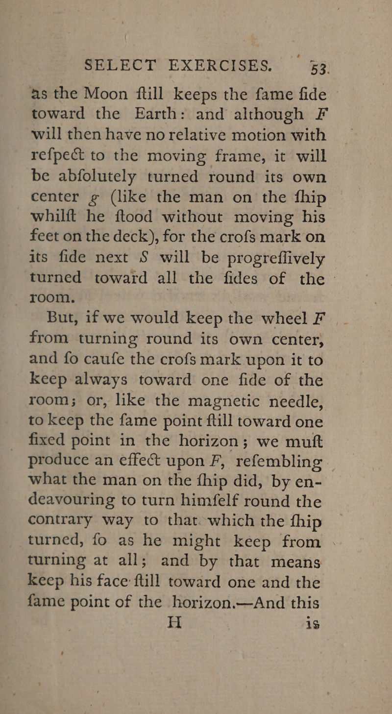 as the Moon ftill keeps the fame fide toward the Earth: and although F ‘will then have no relative motion with refpect to the moving frame, it will be abfolutely turned round its own center ¢ (like the man on the fhip whilft he ftood without moving his feet on the deck), for the crofs mark on its fide next S will be progreffively turned toward all the fides of the - But, if we would keep the wheel F from turning round its own center, and fo caufe the crofs mark upon it to Keep always toward one fide of the room; or, like the magnetic needle, to keep the fame point ftill toward one fixed point in the horizon; we mutt produce an effect upon F, refembling — what the man on the {hip did, by en- deavouring to turn himfelf round the contrary way to that. which the fhip turned, fo as he might keep from . turning at all; and by that means Keep his face ftill toward one and the fame point of the horizon.—And this Hi 1s