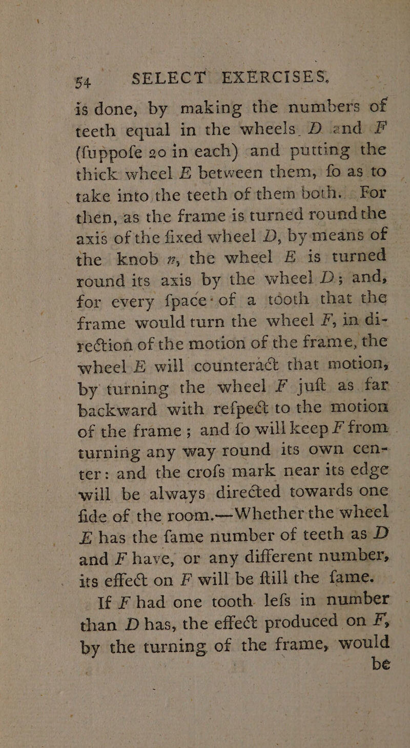 isdone, by making the numbers of teeth equal in the wheels. D and fF (fuppofe 20 in each) and putting the thick wheel E between them, fo as to _ take into the teeth of them both. | For axis of the fixed wheel D, by means of — the knob », the wheel E is turned round its axis by the wheel D; and, for every fpace:of a tooth that the frame would turn the wheel F, in di- rection of the motion of the frame, the wheel E will counteract that motion, by turning the wheel F juft as far backward with refpect to the motion of the frame; and fo willkeep F from turning any way round its own cen- ter: and the crofs mark near its edge will be always directed towards one fide of the room.— Whether the wheel and F have, or any different number, its effect on F will be ftill the fame. If F had one tooth lefs in number than D has, the effet produced on F, by the turning of the frame, would