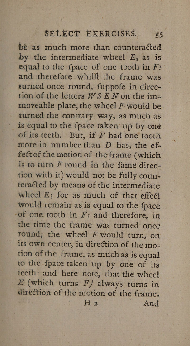 bé as much more than counteracted by the intermediate wheel FE, as is equal to the fpace of one tooth in F3 and therefore whilft the frame was turned once round, fuppofe in direc- tion of the letters WS E N on the im- moveable plate, the wheel F would be turned the contrary way, as much as ~ as equal to the {pace taken up by one of its teeth. But, if F had one tooth more in number than D has, the ef- fectof the motion of the frame (which is to turn F round in the fame direc- tion with it) would not be fully coun- teracted by means of the intermediate wheel £; for as much of that effect would remain as is equal to the fpace -of one tooth in F: and therefore, in the time the frame was turned once round, the wheel F would turn, on its own center, in direction of the mo- tion of the frame, as muchas is equal to the {pace taken’ up by one of its teeth: and here note, that the wheel E (which turns F) always turns in direction of the motion of the frame. H 2 And