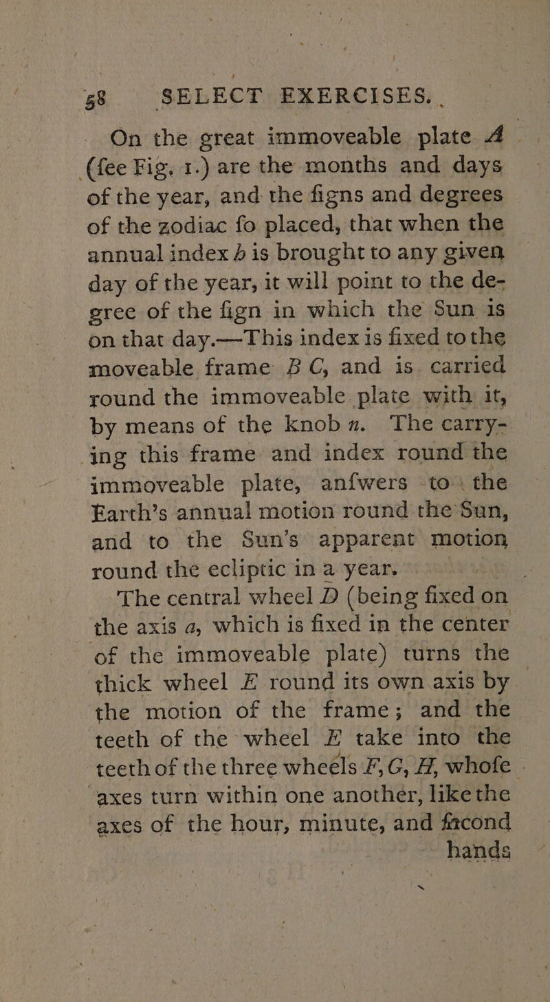 (fee Fig, 1.) are the months and days of the year, and the figns and degrees of the zodiac fo placed, that when the annual index 4 is brought to any given day of the year, it will point to the de- gree of the fign in which the Sun is on that day.—This index is fixed tothe moveable frame BC, and is. carried round the immoveable plate with it, by means of the knob. The carry- ing this frame and index round the immoveable plate, anfwers to. the Earth’s annual motion round the’Sun, and to the Sun’s apparent motion round the ecliptic in a year. . The central wheel D (being fixed on the axis a, which is fixed in the center ‘of the immoveable plate) turns the thick wheel EF round its own axis by the motion of the frame; and the teeth of the wheel E take into the teeth of the three wheels F,G, H, whofe » axes turn within one another, like the axes of the hour, minute, and facond hands