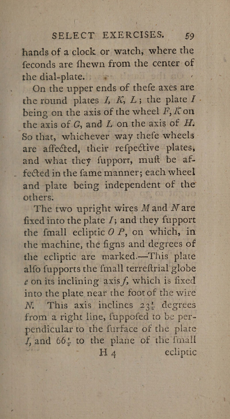 ! SELECT EXERCISES. 9 hands of a clock or watch, where the feconds are fhewn from the center of the dial-plate.; ¢ ) On the upper ends of thefe axes are the round plates 4 K, L; the plate J. being on the axis of the wheel F, Kon the axis of .G, and Z onthe axis of H. So that, whichever way thefe wheels. are affected, their refpective plates, and what they fupport, muft be af- fected in the fame manner; each wheel and plate being independent of the others. The two upright wires M ana N are fixed into the plate 7; and they fupport the fmall ecliptic O P, on which, in the machine, the nen and degrees of the ecliptic are mark &lt;ed.—This plate alfo fupports the fmall terreftrial globe ¢ on its inclining axis f, which is fixed into the plate near the foot of the wire N. This axis inclines 23% degrees from a right line, fuppofed to be per- pendicular to the furface of the plate 4, and 662 to the plane of the fmall . H 4 ecliptic