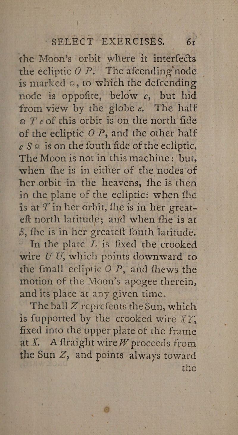 the Moon’s orbit where it interfects the ecliptic 0 P. The afcending’node | is marked 2, to which the defcending node is oppofite, below e, but hid from view by the globe e The half g T ¢ of this orbit is on the north fide of the ecliptic O P, and the other half e § 3 is on the fouth fide of the ecliptic, The Moon is not in this machine: but, when {he is in either of the nodes of her orbit in the heavens, fhe is then in the plane of the ecliptic: when fhe is at J in her orbit, fhe is in her great- eft north latitude; and when fhe is at 8, fhe is in her greateft fouth latitude. In the plate Z is fixed the crooked wire U U, which points downward to the fmall ecliptic O P, and fhews the motion of the Moon’s apogee therein, and its place at any given time. The ball Z reprefents the Sun, which is fupported by the crooked wire XY; fixed into the upper plate of the frame at X. A ftraight wire W proceeds from the Sun Z, and points always toward