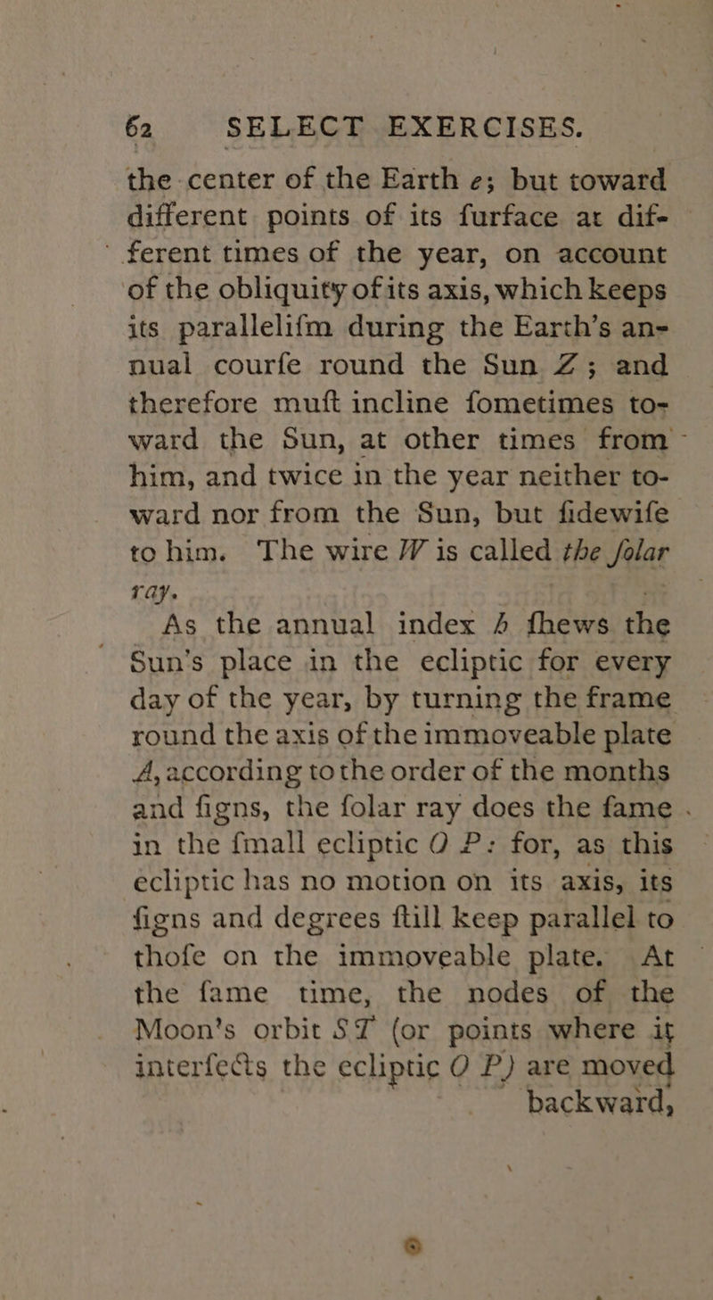 the. center of the Earth e; but toward different points of its furface at dif- ' ferent times of the year, on account of the obliquity ofits axis, which keeps its parallelifm during the Earth’s an- nual courfe round the Sun Z; and therefore mutt incline fometimes to- ward the Sun, at other times from him, and twice in the year neither to- ward nor from the Sun, but fidewife tohim. The wire J is called tte Jae ray. As the annual index 4 fhews the Sun’s place in the ecliptic for every day of the year, by turning the frame round the axis of the immoveable plate A, according tothe order of the months and figns, the folar ray does the fame . in the fmall ecliptic 0 P: for, as this ecliptic has no motion on its axis, its fiens and degrees ftill keep parallel to thofe on the immoveable plate. At the fame time, the nodes of the Moon's orbit ST (or points where it interfects the ecliptic O P) are moved backward,