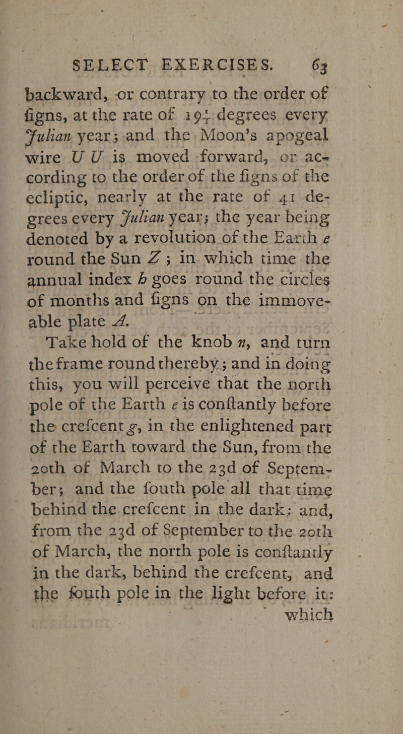 ‘backward, or contrary to the order of | fions, at the rate of i19}.degrees every Julian year; and the Moon’s apogeal wire UU is moved -forward, or ac« cording to the order of the figns of the ecliptic, nearly at the rate of 41 de- grees every julian year; the year being denoted by a revolution of the Earth ¢ round the Sun Z ; in which time the annual index 4 goes round the circles of months and figns on the immove- able plate /. Take hold of the knob 2, and turn | the frame round thereby; and in doing this, you will perceive that the north pole of the Earth eis conftantly before the crefcent g, in the enlightened part of the Earth toward the Sun, from the 20th of March to the 23d of Septem- ber; and the fouth pole all that time behind the crefcent in the dark: and, from the 23d of September to the zoth of March, the north pole is conflantly in the dark, behind the crefcent,. and the fouth pole in the light before. it: which