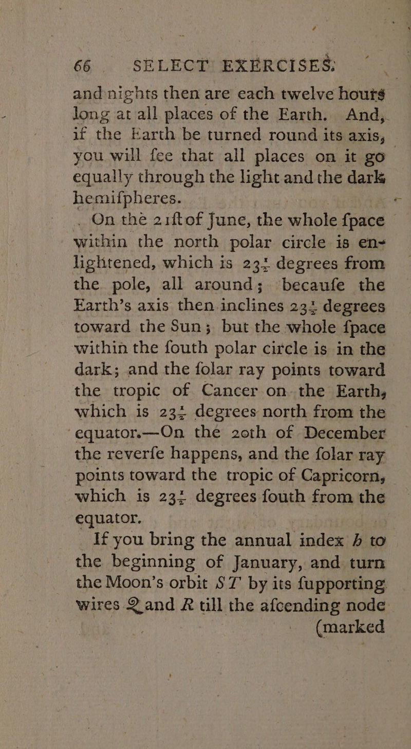 é 66 SELECT EXERCISES: | and nights then are each twelve hours long at all places of the Earth. And,. if the Earth be turned round its axis, you will fee that all places on it go equally through the light and the dark hemiufpheres. . On the 21ftof June, the whole {pace within the north polar circle is en- lightened, which is 23: degrees from the pole, all around; becaufe the Farth’s axis then. lees 234 degrees toward the Sun; but the whole fpace within the fouth polar circle is in the dark; and the folar ray points toward the tropic of Cancer on. the Earth, which is 23: degrees north from the -equator.x—On the 20th of December the reverfe happens, and the folar ray points toward the tropic of Capricorn, which is 23: degrees fouth from the ee If you bring the taal, index 4 to the beginning of January, and turn the Moon’s orbit $7 by its fupporting: wires Sand R all the afcending node (marked