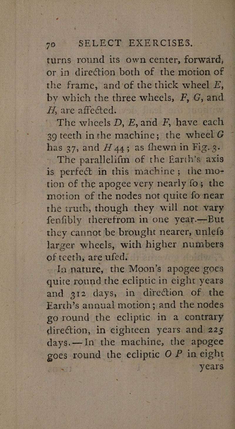 turns round its own center, forward, or in direction both of the motion of | the frame, and’of the thick wheel £, by which the three wheels, F, G, faite H, are affected. The wheels D, E,and F, have each 39 teeth inthe machine; the wheel G has 37, and AH 44; as {hewn in Fig. . The parallelifm of the Earth’s axis is perfect in this machine; the mo-_ tion of the apogee very nearly fo; the motion of the nodes not quite fo near the truth, though they will not vary fenfibly therefrom in one year.—But they cannot be brought nearer, unlefs_ larger wheels, with higher numbers of teeth; are ufed. In nature, the Moon’s apogee goes quite round the ecliptic in eight years and 912 days, in direction of, the Earcth’s annual motion; and the nodes go round the ecliptic in a contrary direction, in-eighteen years and 225 days.—In the machine, the apogee goes round the ecliptic O P in eight “a: years